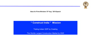 Ideas for Prime Ministers 15th Aug ‘ 2018 Speech
“ Construct India ” Mission
Tripling Indian GDP by Creating
The Worlds Largest Construction Market by 2025
 