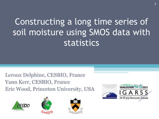 Constructing a long time series of soil moisture using SMOS data with statistics Leroux Delphine, CESBIO, France Yann Kerr, CESBIO, France Eric Wood, Princeton University, USA 