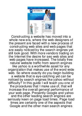 Constructing a website has moved into a
 whole new era, where the web designers of
 the present are faced with a new process of
  constructing web sites and web pages that
 are easily noticed by the search engines yet
still look good. With more vendors trading on
 the Internet the desire for seo web sites and
  web pages have increased. The totally free
  natural website traffic from search engines
    like yahoo is a worthwhile asset for any
organization that makes use of the word wide
web. So where exactly do you begin building
   a website that is eye-catching yet can be
noticed by search engines like yahoo without
difficulty? In this guide I will teach you one of
  the procedures that I make use of, that will
 increase the overall general performance of
your web page. Presently Google and yahoo
   and the other leading search engines are
seriously keen on page load times. Page load
  times are certainly one of the aspects that
  Google and the other main search engines
 