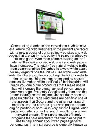 Constructing a website has moved into a whole new
era, where the web designers of the present are faced
 with a new process of constructing web sites and web
pages that are easily noticed by the search engines yet
    still look good. With more vendors trading on the
  Internet the desire for seo web sites and web pages
 have increased. The totally free natural website traffic
 from search engines like yahoo is a worthwhile asset
 for any organization that makes use of the word wide
web. So where exactly do you begin building a website
    that is eye-catching yet can be noticed by search
engines like yahoo without difficulty? In this guide I will
  teach you one of the procedures that I make use of,
  that will increase the overall general performance of
 your web page. Presently Google and yahoo and the
   other leading search engines are seriously keen on
 page load times. Page load times are certainly one of
   the aspects that Google and the other main search
   engines uses to estimate your web pages search
engine position or serp, or in very simple English what
  page your site is on in the search results for a given
      keyword phrase. There are a couple of handy
  programs that are absolutely free that can be put to
      use to help enhance your web pages general
 performance. The first resource is generally known as
 