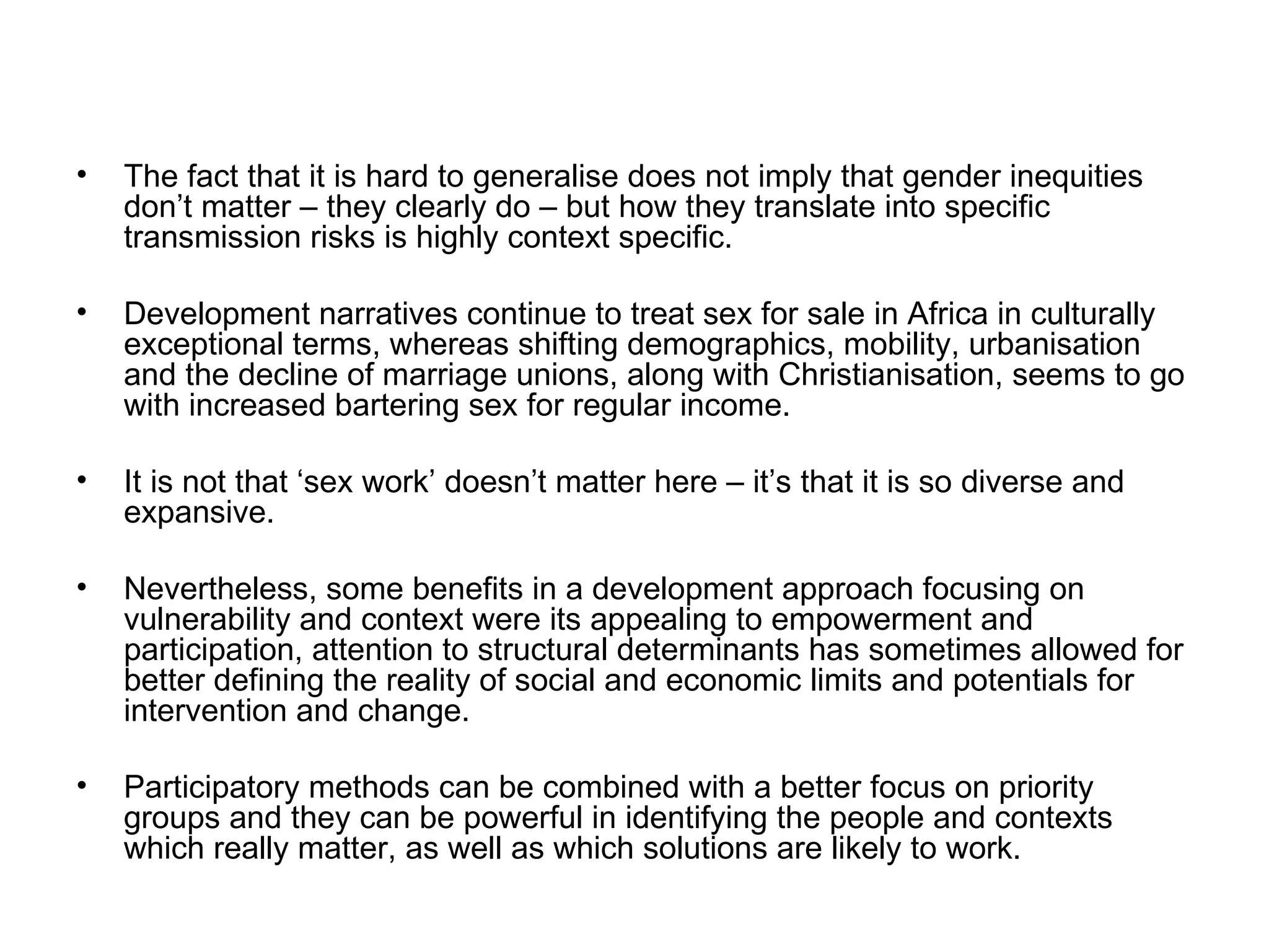 The fact that it is hard to generalise does not imply that gender inequities don’t matter – they clearly do – but how they translate into specific transmission risks is highly context specific.  Development narratives continue to treat sex for sale in Africa in culturally exceptional terms, whereas shifting demographics, mobility, urbanisation and the decline of marriage unions, along with Christianisation, seems to go with increased bartering sex for regular income.  It is not that ‘sex work’ doesn’t matter here – it’s that it is so diverse and expansive.  Nevertheless, some benefits in a development approach focusing on vulnerability and context were its appealing to empowerment and participation, attention to structural determinants has sometimes allowed for better defining the reality of social and economic limits and potentials for intervention and change.  Participatory methods can be combined with a better focus on priority groups and they can be powerful in identifying the people and contexts which really matter, as well as which solutions are likely to work.  