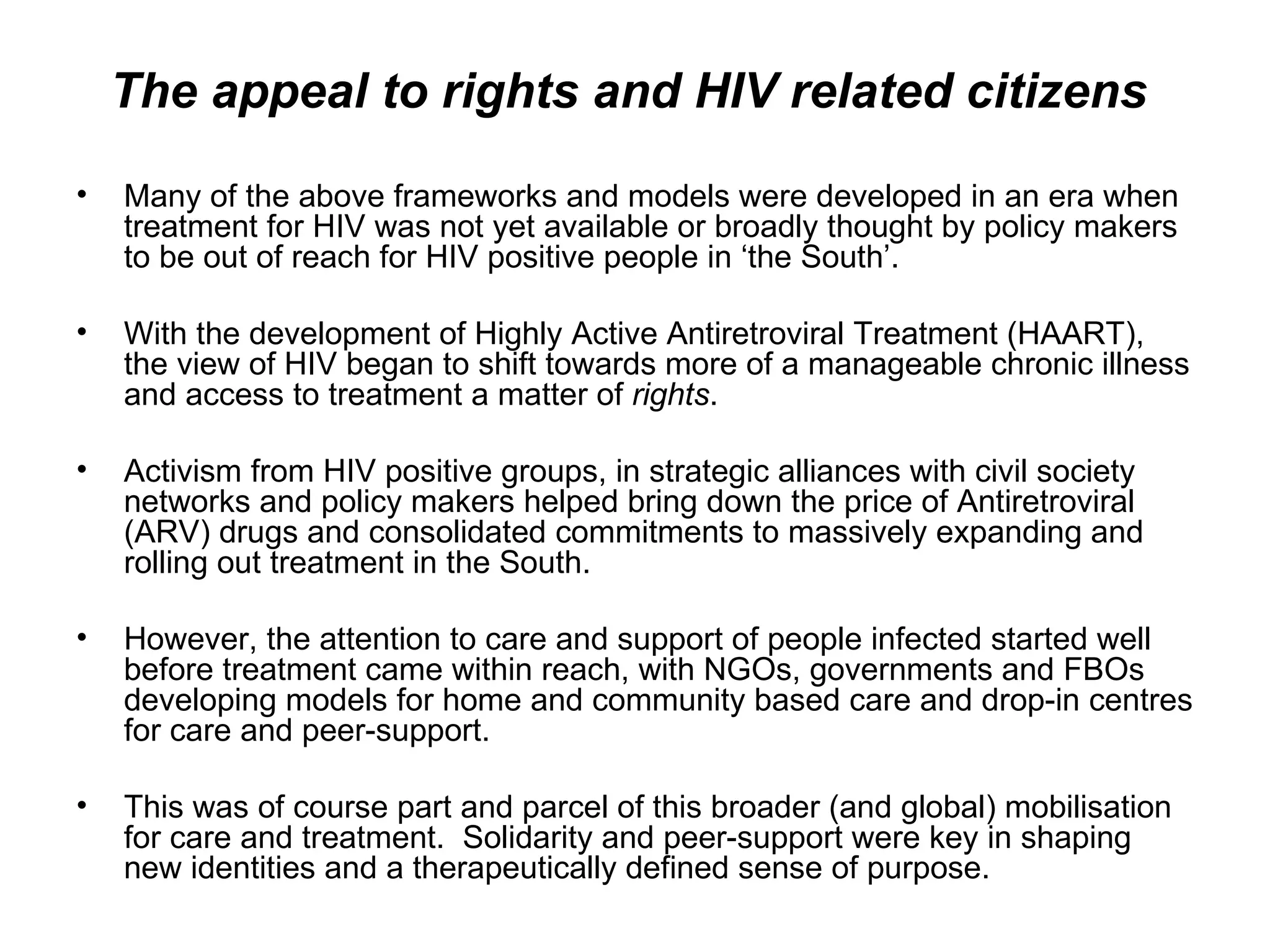 The appeal to rights and HIV related citizens  Many of the above frameworks and models were developed in an era when treatment for HIV was not yet available or broadly thought by policy makers to be out of reach for HIV positive people in ‘the South’.  With the development of Highly Active Antiretroviral Treatment (HAART), the view of HIV began to shift towards more of a manageable chronic illness and access to treatment a matter of  rights .  Activism from HIV positive groups, in strategic alliances with civil society networks and policy makers helped bring down the price of Antiretroviral (ARV) drugs and consolidated commitments to massively expanding and rolling out treatment in the South.  However, the attention to care and support of people infected started well before treatment came within reach, with NGOs, governments and FBOs developing models for home and community based care and drop-in centres for care and peer-support.  This was of course part and parcel of this broader (and global) mobilisation for care and treatment.  Solidarity and peer-support were key in shaping new identities and a therapeutically defined sense of purpose.  