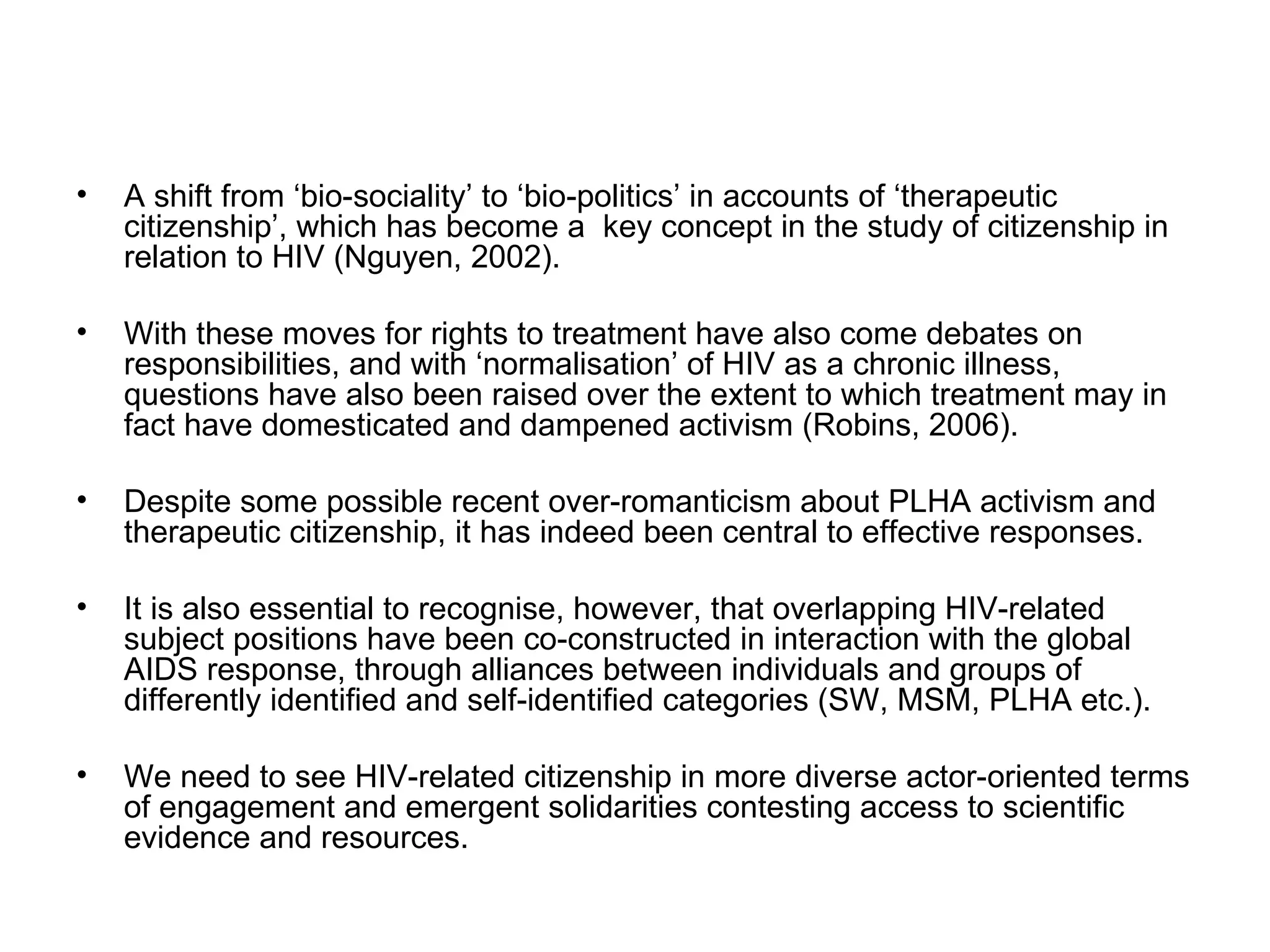A shift from ‘bio-sociality’ to ‘bio-politics’ in accounts of ‘therapeutic citizenship’, which has become a  key concept in the study of citizenship in relation to HIV (Nguyen, 2002).  With these moves for rights to treatment have also come debates on responsibilities, and with ‘normalisation’ of HIV as a chronic illness, questions have also been raised over the extent to which treatment may in fact have domesticated and dampened activism (Robins, 2006).  Despite some possible recent over-romanticism about PLHA activism and therapeutic citizenship, it has indeed been central to effective responses.  It is also essential to recognise, however, that overlapping HIV-related subject positions have been co-constructed in interaction with the global AIDS response, through alliances between individuals and groups of differently identified and self-identified categories (SW, MSM, PLHA etc.).  We need to see HIV-related citizenship in more diverse actor-oriented terms of engagement and emergent solidarities contesting access to scientific evidence and resources. 