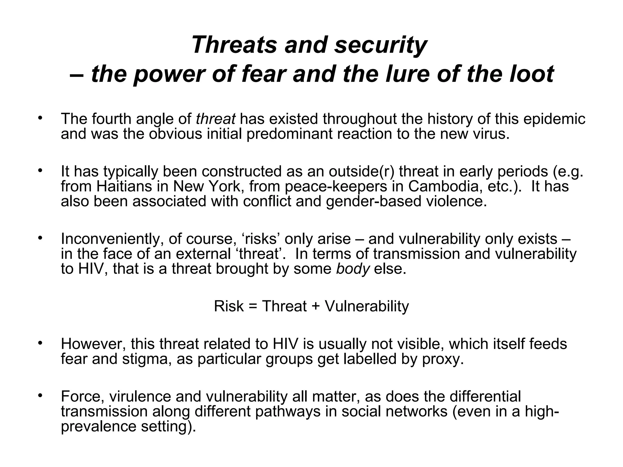 Threats and security  – the power of fear and the lure of the loot The fourth angle of  threat  has existed throughout the history of this epidemic and was the obvious initial predominant reaction to the new virus. It has typically been constructed as an outside(r) threat in early periods (e.g. from Haitians in New York, from peace-keepers in Cambodia, etc.).  It has also been associated with conflict and gender-based violence.  Inconveniently, of course, ‘risks’ only arise – and vulnerability only exists – in the face of an external ‘threat’.  In terms of transmission and vulnerability to HIV, that is a threat brought by some  body  else.  Risk = Threat + Vulnerability However, this threat related to HIV is usually not visible, which itself feeds fear and stigma, as particular groups get labelled by proxy.  Force, virulence and vulnerability all matter, as does the differential transmission along different pathways in social networks (even in a high-prevalence setting).  