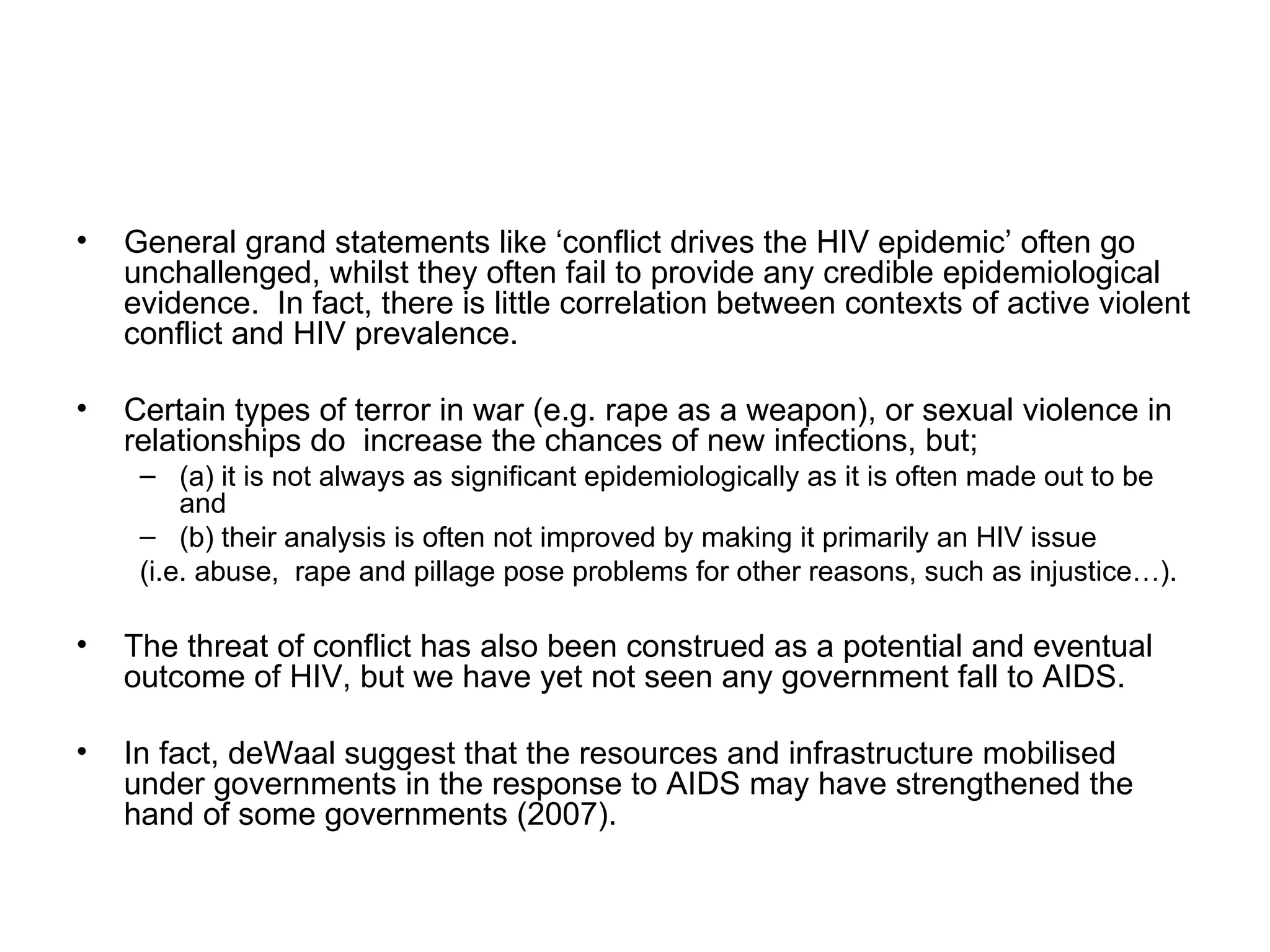 General grand statements like ‘conflict drives the HIV epidemic’ often go unchallenged, whilst they often fail to provide any credible epidemiological evidence.  In fact, there is little correlation between contexts of active violent conflict and HIV prevalence.  Certain types of terror in war (e.g. rape as a weapon), or sexual violence in relationships do  increase the chances of new infections, but;  (a) it is not always as significant epidemiologically as it is often made out to be and  (b) their analysis is often not improved by making it primarily an HIV issue  (i.e. abuse,  rape and pillage pose problems for other reasons, such as injustice…). The threat of conflict has also been construed as a potential and eventual outcome of HIV, but we have yet not seen any government fall to AIDS.  In fact, deWaal suggest that the resources and infrastructure mobilised under governments in the response to AIDS may have strengthened the hand of some governments (2007).  