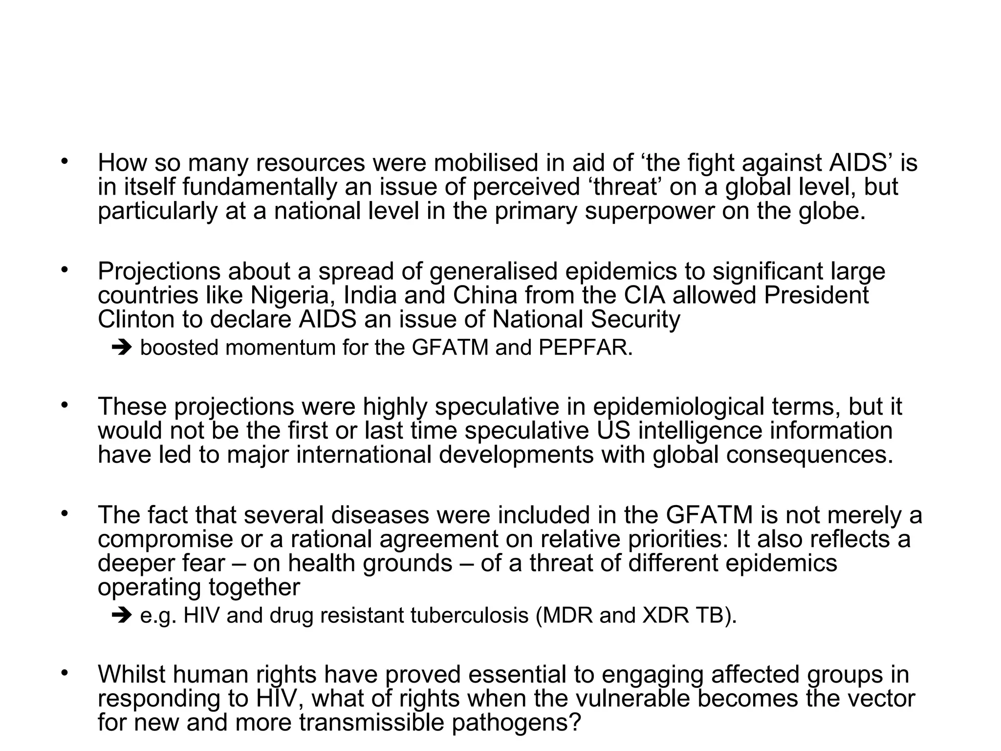 How so many resources were mobilised in aid of ‘the fight against AIDS’ is in itself fundamentally an issue of perceived ‘threat’ on a global level, but particularly at a national level in the primary superpower on the globe.  Projections about a spread of generalised epidemics to significant large countries like Nigeria, India and China from the CIA allowed President Clinton to declare AIDS an issue of National Security     boosted momentum for the GFATM and PEPFAR.  These projections were highly speculative in epidemiological terms, but it would not be the first or last time speculative US intelligence information have led to major international developments with global consequences.  The fact that several diseases were included in the GFATM is not merely a compromise or a rational agreement on relative priorities: It also reflects a deeper fear – on health grounds – of a threat of different epidemics operating together     e.g. HIV and drug resistant tuberculosis (MDR and XDR TB). Whilst human rights have proved essential to engaging affected groups in responding to HIV, what of rights when the vulnerable becomes the vector for new and more transmissible pathogens?  