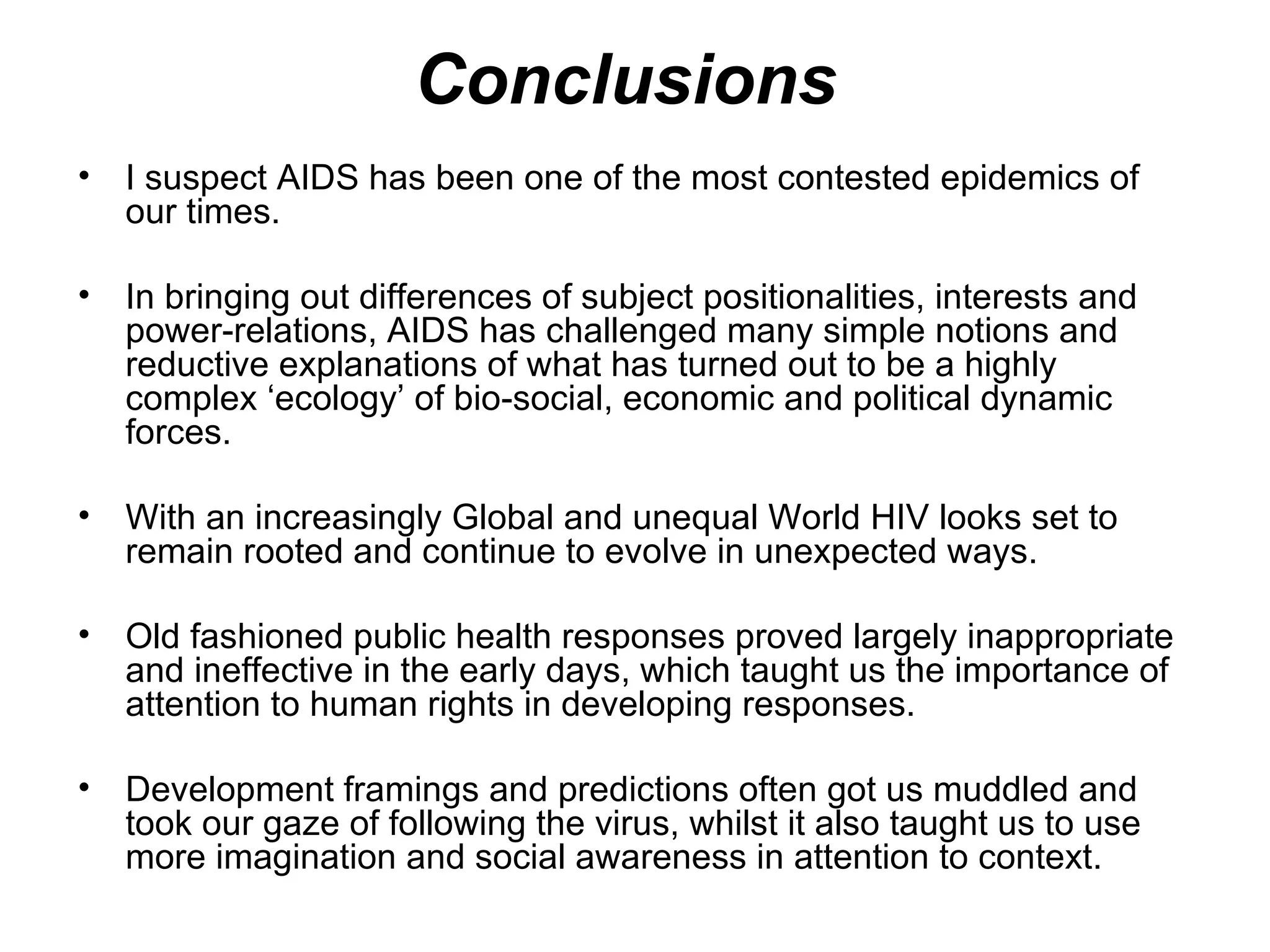 Conclusions  I suspect AIDS has been one of the most contested epidemics of our times.  In bringing out differences of subject positionalities, interests and power-relations, AIDS has challenged many simple notions and reductive explanations of what has turned out to be a highly complex ‘ecology’ of bio-social, economic and political dynamic forces. With an increasingly Global and unequal World HIV looks set to remain rooted and continue to evolve in unexpected ways.  Old fashioned public health responses proved largely inappropriate and ineffective in the early days, which taught us the importance of attention to human rights in developing responses.  Development framings and predictions often got us muddled and took our gaze of following the virus, whilst it also taught us to use more imagination and social awareness in attention to context.  