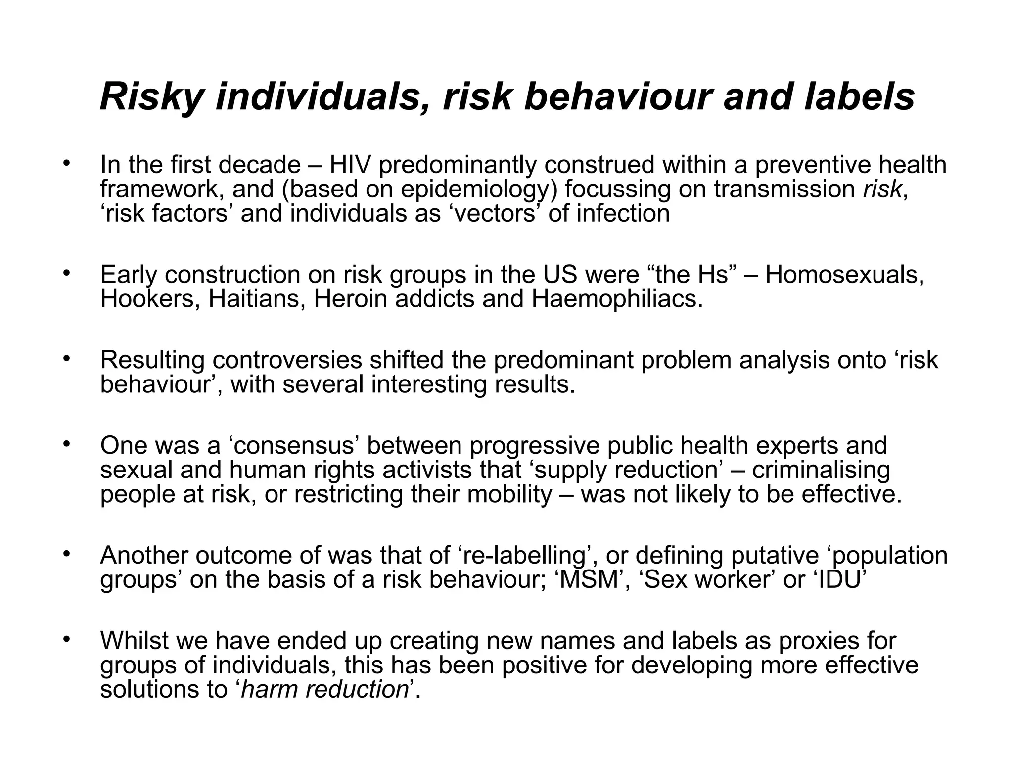 Risky individuals, risk behaviour and labels In the first decade – HIV predominantly construed within a preventive health framework, and (based on epidemiology) focussing on transmission  risk , ‘risk factors’ and individuals as ‘vectors’ of infection  Early construction on risk groups in the US were “the Hs” – Homosexuals, Hookers, Haitians, Heroin addicts and Haemophiliacs.  Resulting controversies shifted the predominant problem analysis onto ‘risk behaviour’, with several interesting results.  One was a ‘consensus’ between progressive public health experts and sexual and human rights activists that ‘supply reduction’ – criminalising people at risk, or restricting their mobility – was not likely to be effective.  Another outcome of was that of ‘re-labelling’, or defining putative ‘population groups’ on the basis of a risk behaviour; ‘MSM’, ‘Sex worker’ or ‘IDU’  Whilst we have ended up creating new names and labels as proxies for groups of individuals, this has been positive for developing more effective solutions to ‘ harm reduction ’.  