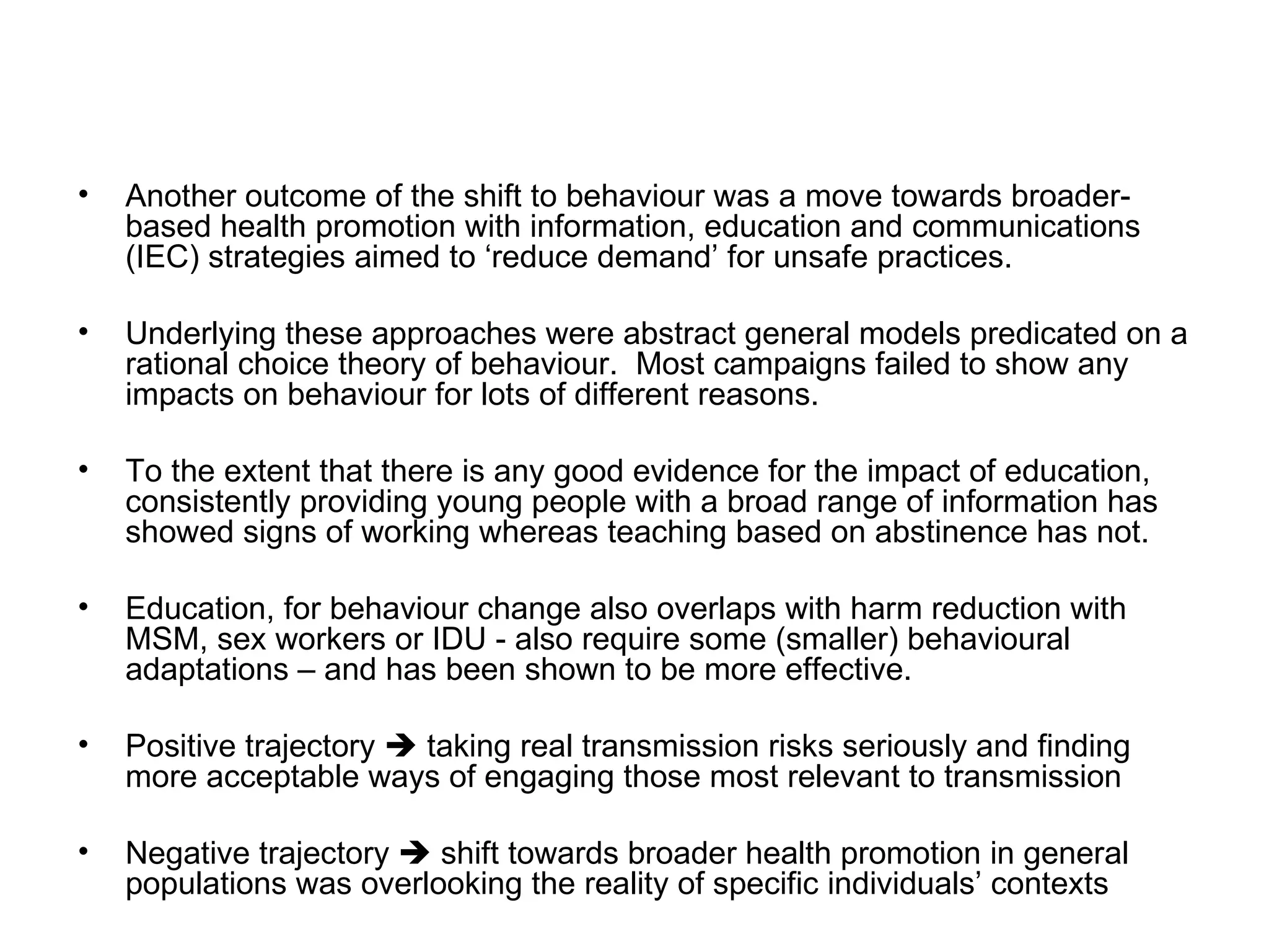 Another outcome of the shift to behaviour was a move towards broader-based health promotion with information, education and communications (IEC) strategies aimed to ‘reduce demand’ for unsafe practices.  Underlying these approaches were abstract general models predicated on a rational choice theory of behaviour.  Most campaigns failed to show any impacts on behaviour for lots of different reasons.  To the extent that there is any good evidence for the impact of education, consistently providing young people with a broad range of information has showed signs of working whereas teaching based on abstinence has not.  Education, for behaviour change also overlaps with harm reduction with MSM, sex workers or IDU - also require some (smaller) behavioural adaptations – and has been shown to be more effective.  Positive trajectory    taking real transmission risks seriously and finding more acceptable ways of engaging those most relevant to transmission  Negative trajectory    shift towards broader health promotion in general populations was overlooking the reality of specific individuals’ contexts  