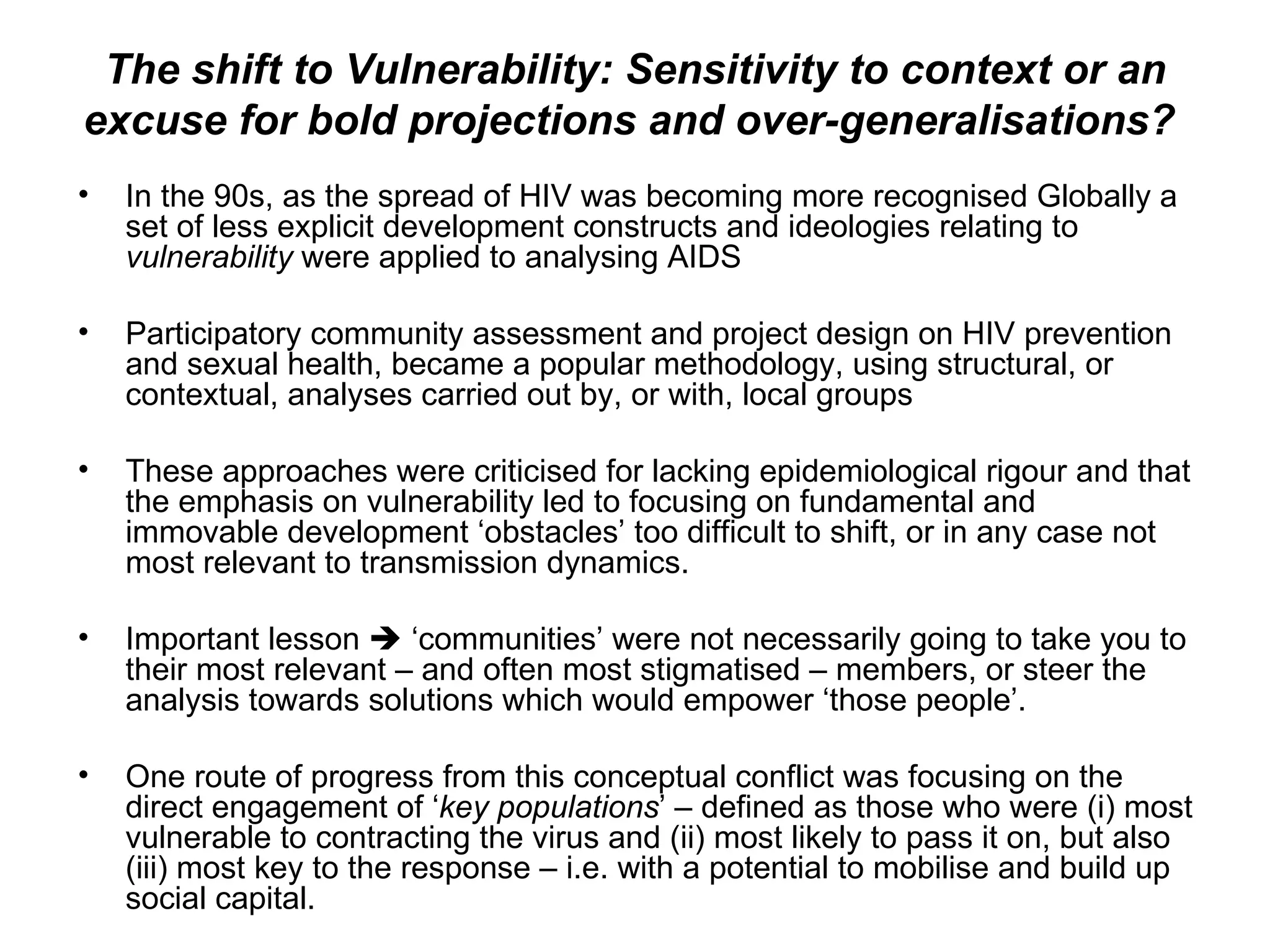 The shift to Vulnerability: Sensitivity to context or an excuse for bold projections and over-generalisations?  In the 90s, as the spread of HIV was becoming more recognised Globally a set of less explicit development constructs and ideologies relating to  vulnerability  were applied to analysing AIDS  Participatory community assessment and project design on HIV prevention and sexual health, became a popular methodology, using structural, or contextual, analyses carried out by, or with, local groups These approaches were criticised for lacking epidemiological rigour and that the emphasis on vulnerability led to focusing on fundamental and immovable development ‘obstacles’ too difficult to shift, or in any case not most relevant to transmission dynamics.  Important lesson    ‘communities’ were not necessarily going to take you to their most relevant – and often most stigmatised – members, or steer the analysis towards solutions which would empower ‘those people’.  One route of progress from this conceptual conflict was focusing on the direct engagement of ‘ key populations ’ – defined as those who were (i) most vulnerable to contracting the virus and (ii) most likely to pass it on, but also (iii) most key to the response – i.e. with a potential to mobilise and build up social capital.  