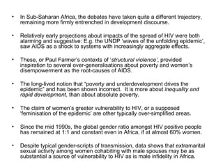 In Sub-Saharan Africa, the debates have taken quite a different trajectory, remaining more firmly entrenched in development discourse.  Relatively early projections about impacts of the spread of HIV were both alarming and suggestive: E.g. the UNDP ‘waves of the unfolding epidemic’, saw AIDS as a shock to systems with increasingly aggregate effects.  These, or Paul Farmer’s contexts of ‘ structural violence’ , provided inspiration to several over-generalisations about poverty and women’s disempowerment as the root-causes of AIDS.   The long-lived notion that “poverty and underdevelopment drives the epidemic” and has been shown incorrect.  It is more about  inequality and rapid development , than about absolute poverty.  The claim of women’s greater vulnerability to HIV, or a supposed ‘feminisation of the epidemic’ are other typically over-simplified areas.  Since the mid 1990s, the global gender ratio amongst HIV positive people has remained at 1:1 and constant even in Africa, if at almost 60% women.  Despite typical gender-scripts of transmission, data shows that extramarital sexual activity among women cohabiting with male spouses may be as substantial a source of vulnerability to HIV as is male infidelity in Africa. 