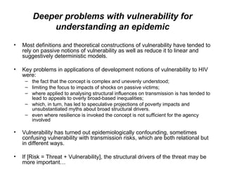 Deeper problems with vulnerability for understanding an epidemic Most definitions and theoretical constructions of vulnerability have tended to rely on passive notions of vulnerability as well as reduce it to linear and suggestively deterministic models.  Key problems in applications of development notions of vulnerability to HIV were:  the fact that the concept is complex and unevenly understood;  limiting the focus to impacts of shocks on passive victims;  where applied to analysing structural influences on transmission is has tended to lead to appeals to overly broad-based inequalities;  which, in turn, has led to speculative projections of poverty impacts and unsubstantiated myths about broad structural drivers.  even where resilience is invoked the concept is not sufficient for the agency involved  Vulnerability has turned out epidemiologically confounding, sometimes confusing vulnerability with transmission risks, which are both relational but in different ways.  If [Risk = Threat + Vulnerability], the structural drivers of the threat may be more important… 