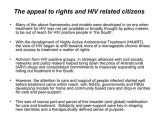 The appeal to rights and HIV related citizens  Many of the above frameworks and models were developed in an era when treatment for HIV was not yet available or broadly thought by policy makers to be out of reach for HIV positive people in ‘the South’.  With the development of Highly Active Antiretroviral Treatment (HAART), the view of HIV began to shift towards more of a manageable chronic illness and access to treatment a matter of  rights .  Activism from HIV positive groups, in strategic alliances with civil society networks and policy makers helped bring down the price of Antiretroviral (ARV) drugs and consolidated commitments to massively expanding and rolling out treatment in the South.  However, the attention to care and support of people infected started well before treatment came within reach, with NGOs, governments and FBOs developing models for home and community based care and drop-in centres for care and peer-support.  This was of course part and parcel of this broader (and global) mobilisation for care and treatment.  Solidarity and peer-support were key in shaping new identities and a therapeutically defined sense of purpose.  