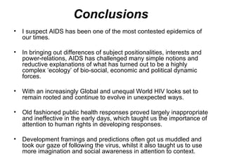 Conclusions  I suspect AIDS has been one of the most contested epidemics of our times.  In bringing out differences of subject positionalities, interests and power-relations, AIDS has challenged many simple notions and reductive explanations of what has turned out to be a highly complex ‘ecology’ of bio-social, economic and political dynamic forces. With an increasingly Global and unequal World HIV looks set to remain rooted and continue to evolve in unexpected ways.  Old fashioned public health responses proved largely inappropriate and ineffective in the early days, which taught us the importance of attention to human rights in developing responses.  Development framings and predictions often got us muddled and took our gaze of following the virus, whilst it also taught us to use more imagination and social awareness in attention to context.  