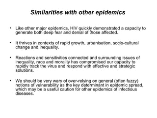 Like other major epidemics, HIV quickly demonstrated a capacity to generate both deep fear and denial of those affected.  It thrives in contexts of rapid growth, urbanisation, socio-cultural change and inequality.  Reactions and sensitivities connected and surrounding issues of inequality, race and morality has compromised our capacity to rapidly track the virus and respond with effective and strategic solutions.  We should be very wary of over-relying on general (often fuzzy) notions of vulnerability as the key determinant in epidemic spread, which may be a useful caution for other epidemics of infectious diseases.  Similarities with other epidemics 