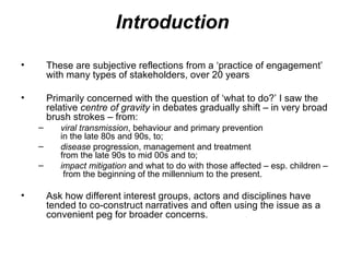 Introduction  These are subjective reflections from a ‘practice of engagement’ with many types of stakeholders, over 20 years Primarily concerned with the question of ‘what to do?’ I saw the relative  centre of gravity  in debates gradually shift – in very broad brush strokes – from:  viral transmission , behaviour and primary prevention  in the late 80s and 90s, to;  disease  progression, management and treatment  from the late 90s to mid 00s and to;  impact mitigation  and what to do with those affected – esp. children –  from the beginning of the millennium to the present.  Ask how different interest groups, actors and disciplines have tended to co-construct narratives and often using the issue as a convenient peg for broader concerns.  