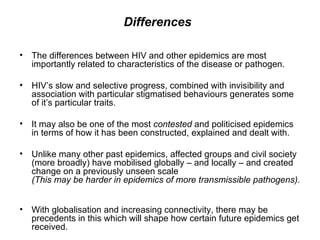 Differences   The differences between HIV and other epidemics are most importantly related to characteristics of the disease or pathogen.  HIV’s slow and selective progress, combined with invisibility and association with particular stigmatised behaviours generates some of it’s particular traits.  It may also be one of the most  contested  and politicised epidemics in terms of how it has been constructed, explained and dealt with.  Unlike many other past epidemics, affected groups and civil society (more broadly) have mobilised globally – and locally – and created change on a previously unseen scale  (This may be harder in epidemics of more transmissible pathogens).  With globalisation and increasing connectivity, there may be precedents in this which will shape how certain future epidemics get received.  