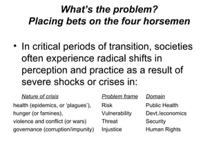 What’s the problem?  Placing bets on the four horsemen  In critical periods of transition, societies often experience radical shifts in perception and practice as a result of severe shocks or crises in:  Nature of crisis Problem frame Domain health (epidemics, or ‘plagues’),  Risk Public Health hunger (or famines),  Vulnerability Devt./economics violence and conflict (or wars)  Threat Security governance (corruption/impunity)  Injustice  Human Rights 