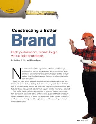 Constructing a Better

Brand

High-performance brands begin
with a solid foundation.
By Kathleen DeVries and John McKeever

15

N

o matter the size of the organization, effective brand management provides the critical link between ambitious business goals,
employee behaviors, marketing communications and the ability to
deliver exceptional experiences. This is especially true for healthcare institutions.

Much has been written about the definition of brand, brand research and how

to formulate brand strategy. Getting started, it seems, is typically the most difficult
step. In many instances, hospital and healthcare system marketers identify the need
for better brand management, but often lack support to make the changes required.
Successful branding efforts have one thing in common: They are transformed
from a short-term project into a long-term discipline. Successful healthcare organizations are looking beyond an annual plan or initiative; rather, they are establishing
a different way of thinking about the organization and demonstrating marketing’s
role in fueling growth.

MHS Winter 2008

 