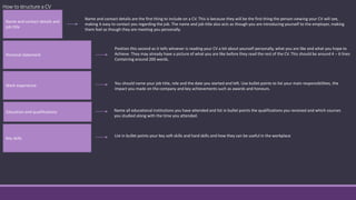 How to structure a CV
Name and contact details and
job title
Name and contact details are the first thing to include on a CV. This is because they will be the first thing the person viewing your CV will see,
making it easy to contact you regarding the job. The name and job title also acts as though you are introducing yourself to the employer, making
them feel as though they are meeting you personally.
Personal statement
Position this second as it tells whoever is reading your CV a bit about yourself personally, what you are like and what you hope to
Achieve. They may already have a picture of what you are like before they read the rest of the CV. This should be around 4 – 6 lines
Containing around 200 words.
Work experience You should name your job title, role and the date you started and left. Use bullet points to list your main responsibilities, the
impact you made on the company and key achievements such as awards and honours.
Education and qualifications Name all educational institutions you have attended and list in bullet points the qualifications you received and which courses
you studied along with the time you attended.
Key skills
List in bullet points your key soft skills and hard skills and how they can be useful in the workplace
 