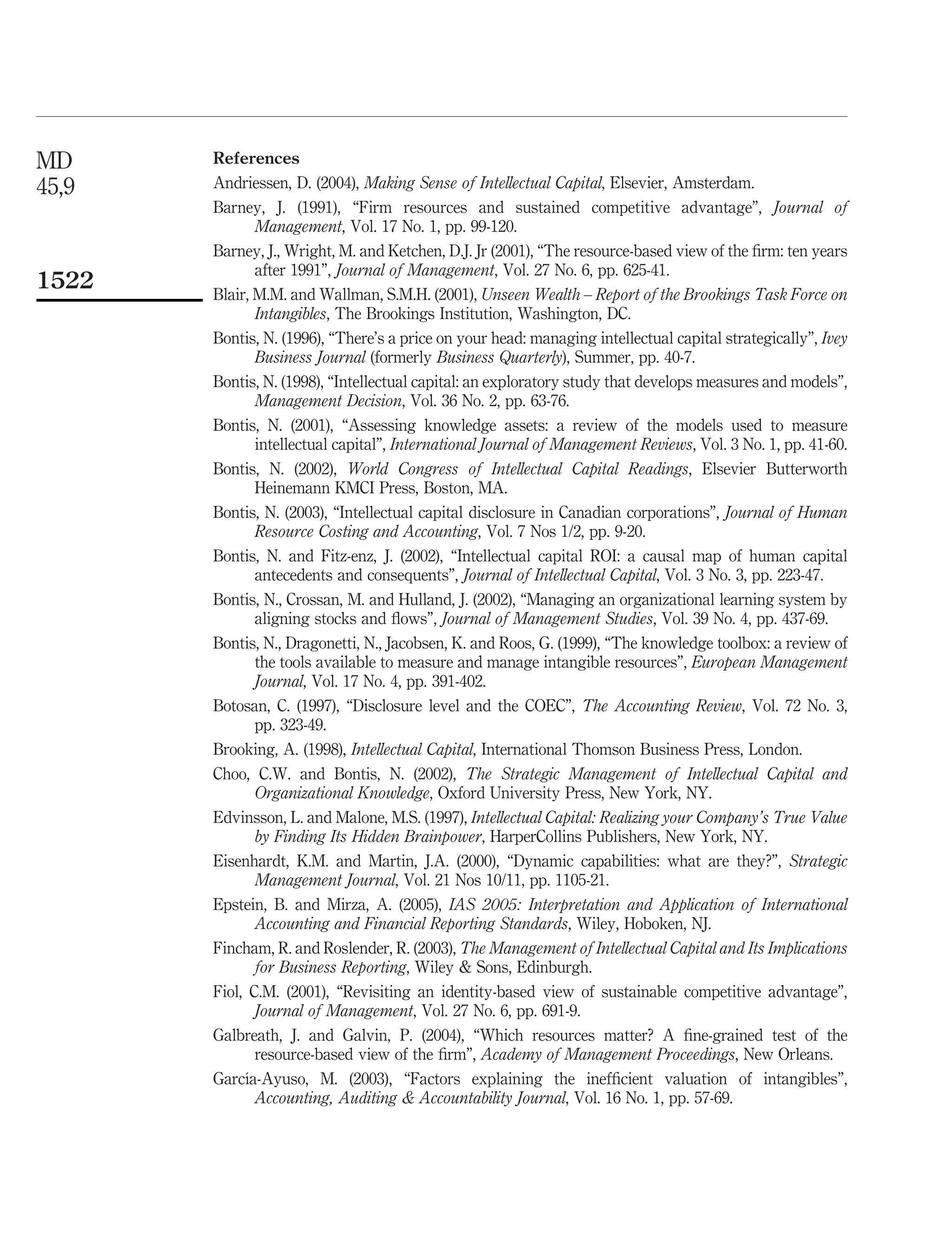 MD     References
45,9   Andriessen, D. (2004), Making Sense of Intellectual Capital, Elsevier, Amsterdam.
       Barney, J. (1991), “Firm resources and sustained competitive advantage”, Journal of
              Management, Vol. 17 No. 1, pp. 99-120.
       Barney, J., Wright, M. and Ketchen, D.J. Jr (2001), “The resource-based view of the ﬁrm: ten years
              after 1991”, Journal of Management, Vol. 27 No. 6, pp. 625-41.
1522   Blair, M.M. and Wallman, S.M.H. (2001), Unseen Wealth – Report of the Brookings Task Force on
              Intangibles, The Brookings Institution, Washington, DC.
       Bontis, N. (1996), “There’s a price on your head: managing intellectual capital strategically”, Ivey
              Business Journal (formerly Business Quarterly), Summer, pp. 40-7.
       Bontis, N. (1998), “Intellectual capital: an exploratory study that develops measures and models”,
              Management Decision, Vol. 36 No. 2, pp. 63-76.
       Bontis, N. (2001), “Assessing knowledge assets: a review of the models used to measure
              intellectual capital”, International Journal of Management Reviews, Vol. 3 No. 1, pp. 41-60.
       Bontis, N. (2002), World Congress of Intellectual Capital Readings, Elsevier Butterworth
              Heinemann KMCI Press, Boston, MA.
       Bontis, N. (2003), “Intellectual capital disclosure in Canadian corporations”, Journal of Human
              Resource Costing and Accounting, Vol. 7 Nos 1/2, pp. 9-20.
       Bontis, N. and Fitz-enz, J. (2002), “Intellectual capital ROI: a causal map of human capital
              antecedents and consequents”, Journal of Intellectual Capital, Vol. 3 No. 3, pp. 223-47.
       Bontis, N., Crossan, M. and Hulland, J. (2002), “Managing an organizational learning system by
              aligning stocks and ﬂows”, Journal of Management Studies, Vol. 39 No. 4, pp. 437-69.
       Bontis, N., Dragonetti, N., Jacobsen, K. and Roos, G. (1999), “The knowledge toolbox: a review of
              the tools available to measure and manage intangible resources”, European Management
              Journal, Vol. 17 No. 4, pp. 391-402.
       Botosan, C. (1997), “Disclosure level and the COEC”, The Accounting Review, Vol. 72 No. 3,
              pp. 323-49.
       Brooking, A. (1998), Intellectual Capital, International Thomson Business Press, London.
       Choo, C.W. and Bontis, N. (2002), The Strategic Management of Intellectual Capital and
              Organizational Knowledge, Oxford University Press, New York, NY.
       Edvinsson, L. and Malone, M.S. (1997), Intellectual Capital: Realizing your Company’s True Value
              by Finding Its Hidden Brainpower, HarperCollins Publishers, New York, NY.
       Eisenhardt, K.M. and Martin, J.A. (2000), “Dynamic capabilities: what are they?”, Strategic
              Management Journal, Vol. 21 Nos 10/11, pp. 1105-21.
       Epstein, B. and Mirza, A. (2005), IAS 2005: Interpretation and Application of International
              Accounting and Financial Reporting Standards, Wiley, Hoboken, NJ.
       Fincham, R. and Roslender, R. (2003), The Management of Intellectual Capital and Its Implications
              for Business Reporting, Wiley & Sons, Edinburgh.
       Fiol, C.M. (2001), “Revisiting an identity-based view of sustainable competitive advantage”,
              Journal of Management, Vol. 27 No. 6, pp. 691-9.
       Galbreath, J. and Galvin, P. (2004), “Which resources matter? A ﬁne-grained test of the
              resource-based view of the ﬁrm”, Academy of Management Proceedings, New Orleans.
            ´
       Garcıa-Ayuso, M. (2003), “Factors explaining the inefﬁcient valuation of intangibles”,
              Accounting, Auditing & Accountability Journal, Vol. 16 No. 1, pp. 57-69.
 