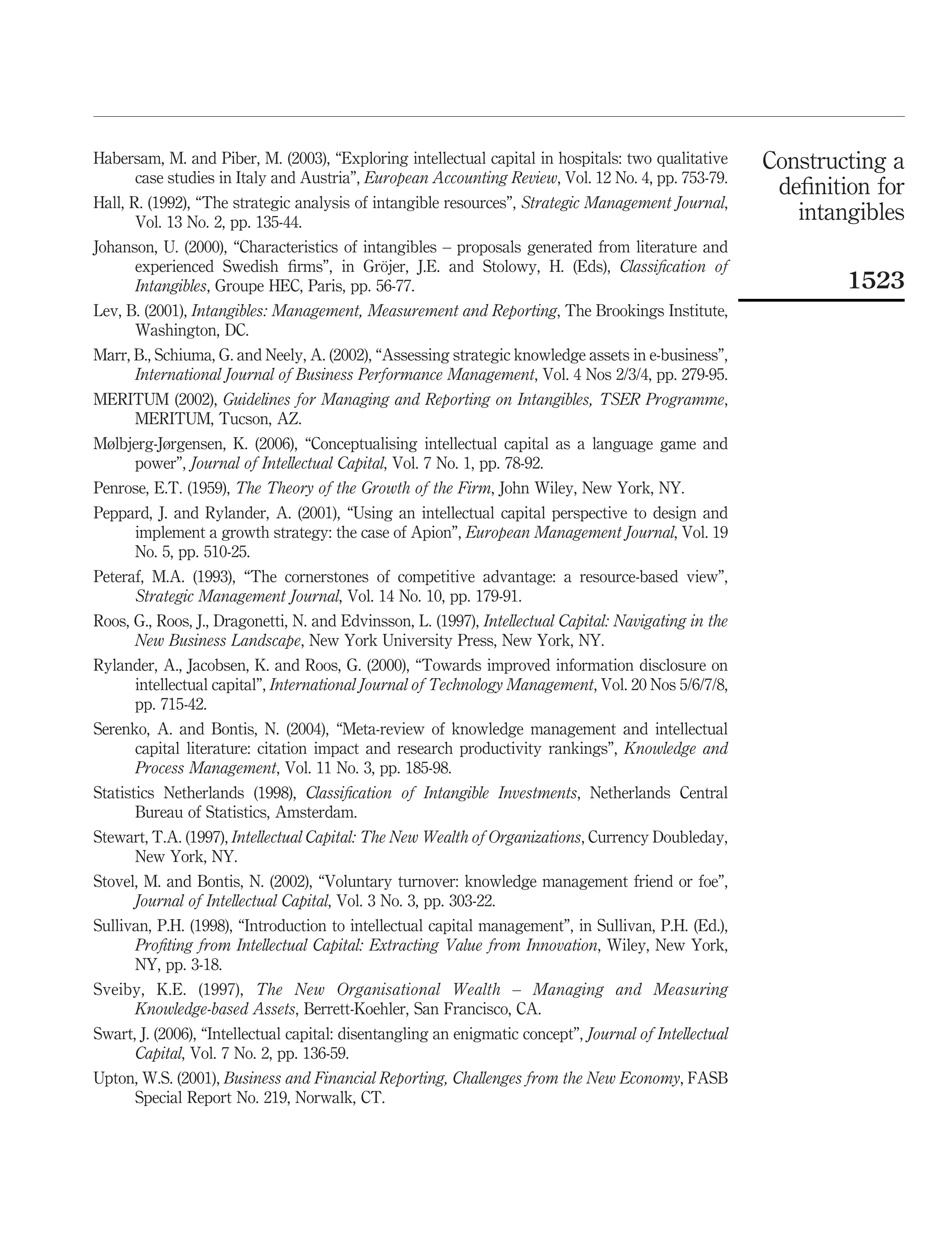 Habersam, M. and Piber, M. (2003), “Exploring intellectual capital in hospitals: two qualitative        Constructing a
     case studies in Italy and Austria”, European Accounting Review, Vol. 12 No. 4, pp. 753-79.
                                                                                                         deﬁnition for
Hall, R. (1992), “The strategic analysis of intangible resources”, Strategic Management Journal,
       Vol. 13 No. 2, pp. 135-44.                                                                          intangibles
Johanson, U. (2000), “Characteristics of intangibles – proposals generated from literature and
                                            ¨
      experienced Swedish ﬁrms”, in Grojer, J.E. and Stolowy, H. (Eds), Classiﬁcation of
      Intangibles, Groupe HEC, Paris, pp. 56-77.                                                                1523
Lev, B. (2001), Intangibles: Management, Measurement and Reporting, The Brookings Institute,
      Washington, DC.
Marr, B., Schiuma, G. and Neely, A. (2002), “Assessing strategic knowledge assets in e-business”,
      International Journal of Business Performance Management, Vol. 4 Nos 2/3/4, pp. 279-95.
MERITUM (2002), Guidelines for Managing and Reporting on Intangibles, TSER Programme,
    MERITUM, Tucson, AZ.
Mølbjerg-Jørgensen, K. (2006), “Conceptualising intellectual capital as a language game and
     power”, Journal of Intellectual Capital, Vol. 7 No. 1, pp. 78-92.
Penrose, E.T. (1959), The Theory of the Growth of the Firm, John Wiley, New York, NY.
Peppard, J. and Rylander, A. (2001), “Using an intellectual capital perspective to design and
     implement a growth strategy: the case of Apion”, European Management Journal, Vol. 19
     No. 5, pp. 510-25.
Peteraf, M.A. (1993), “The cornerstones of competitive advantage: a resource-based view”,
      Strategic Management Journal, Vol. 14 No. 10, pp. 179-91.
Roos, G., Roos, J., Dragonetti, N. and Edvinsson, L. (1997), Intellectual Capital: Navigating in the
      New Business Landscape, New York University Press, New York, NY.
Rylander, A., Jacobsen, K. and Roos, G. (2000), “Towards improved information disclosure on
     intellectual capital”, International Journal of Technology Management, Vol. 20 Nos 5/6/7/8,
     pp. 715-42.
Serenko, A. and Bontis, N. (2004), “Meta-review of knowledge management and intellectual
      capital literature: citation impact and research productivity rankings”, Knowledge and
      Process Management, Vol. 11 No. 3, pp. 185-98.
Statistics Netherlands (1998), Classiﬁcation of Intangible Investments, Netherlands Central
       Bureau of Statistics, Amsterdam.
Stewart, T.A. (1997), Intellectual Capital: The New Wealth of Organizations, Currency Doubleday,
     New York, NY.
Stovel, M. and Bontis, N. (2002), “Voluntary turnover: knowledge management friend or foe”,
      Journal of Intellectual Capital, Vol. 3 No. 3, pp. 303-22.
Sullivan, P.H. (1998), “Introduction to intellectual capital management”, in Sullivan, P.H. (Ed.),
      Proﬁting from Intellectual Capital: Extracting Value from Innovation, Wiley, New York,
      NY, pp. 3-18.
Sveiby, K.E. (1997), The New Organisational Wealth – Managing and Measuring
     Knowledge-based Assets, Berrett-Koehler, San Francisco, CA.
Swart, J. (2006), “Intellectual capital: disentangling an enigmatic concept”, Journal of Intellectual
      Capital, Vol. 7 No. 2, pp. 136-59.
Upton, W.S. (2001), Business and Financial Reporting, Challenges from the New Economy, FASB
     Special Report No. 219, Norwalk, CT.
 