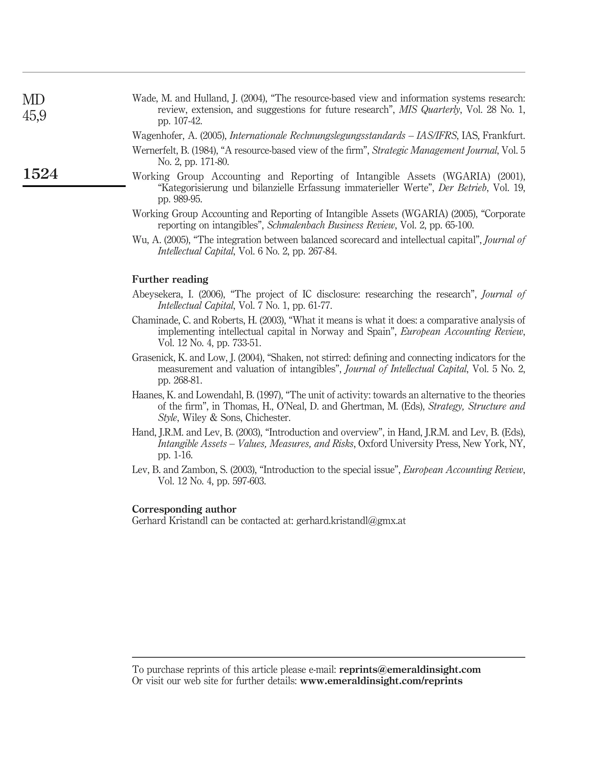 MD     Wade, M. and Hulland, J. (2004), “The resource-based view and information systems research:
            review, extension, and suggestions for future research”, MIS Quarterly, Vol. 28 No. 1,
45,9        pp. 107-42.
       Wagenhofer, A. (2005), Internationale Rechnungslegungsstandards – IAS/IFRS, IAS, Frankfurt.
       Wernerfelt, B. (1984), “A resource-based view of the ﬁrm”, Strategic Management Journal, Vol. 5
            No. 2, pp. 171-80.
1524   Working Group Accounting and Reporting of Intangible Assets (WGARIA) (2001),
            “Kategorisierung und bilanzielle Erfassung immaterieller Werte”, Der Betrieb, Vol. 19,
            pp. 989-95.
       Working Group Accounting and Reporting of Intangible Assets (WGARIA) (2005), “Corporate
            reporting on intangibles”, Schmalenbach Business Review, Vol. 2, pp. 65-100.
       Wu, A. (2005), “The integration between balanced scorecard and intellectual capital”, Journal of
            Intellectual Capital, Vol. 6 No. 2, pp. 267-84.

       Further reading
       Abeysekera, I. (2006), “The project of IC disclosure: researching the research”, Journal of
             Intellectual Capital, Vol. 7 No. 1, pp. 61-77.
       Chaminade, C. and Roberts, H. (2003), “What it means is what it does: a comparative analysis of
             implementing intellectual capital in Norway and Spain”, European Accounting Review,
             Vol. 12 No. 4, pp. 733-51.
       Grasenick, K. and Low, J. (2004), “Shaken, not stirred: deﬁning and connecting indicators for the
             measurement and valuation of intangibles”, Journal of Intellectual Capital, Vol. 5 No. 2,
             pp. 268-81.
       Haanes, K. and Lowendahl, B. (1997), “The unit of activity: towards an alternative to the theories
             of the ﬁrm”, in Thomas, H., O’Neal, D. and Ghertman, M. (Eds), Strategy, Structure and
             Style, Wiley & Sons, Chichester.
       Hand, J.R.M. and Lev, B. (2003), “Introduction and overview”, in Hand, J.R.M. and Lev, B. (Eds),
             Intangible Assets – Values, Measures, and Risks, Oxford University Press, New York, NY,
             pp. 1-16.
       Lev, B. and Zambon, S. (2003), “Introduction to the special issue”, European Accounting Review,
             Vol. 12 No. 4, pp. 597-603.

       Corresponding author
       Gerhard Kristandl can be contacted at: gerhard.kristandl@gmx.at




       To purchase reprints of this article please e-mail: reprints@emeraldinsight.com
       Or visit our web site for further details: www.emeraldinsight.com/reprints
 