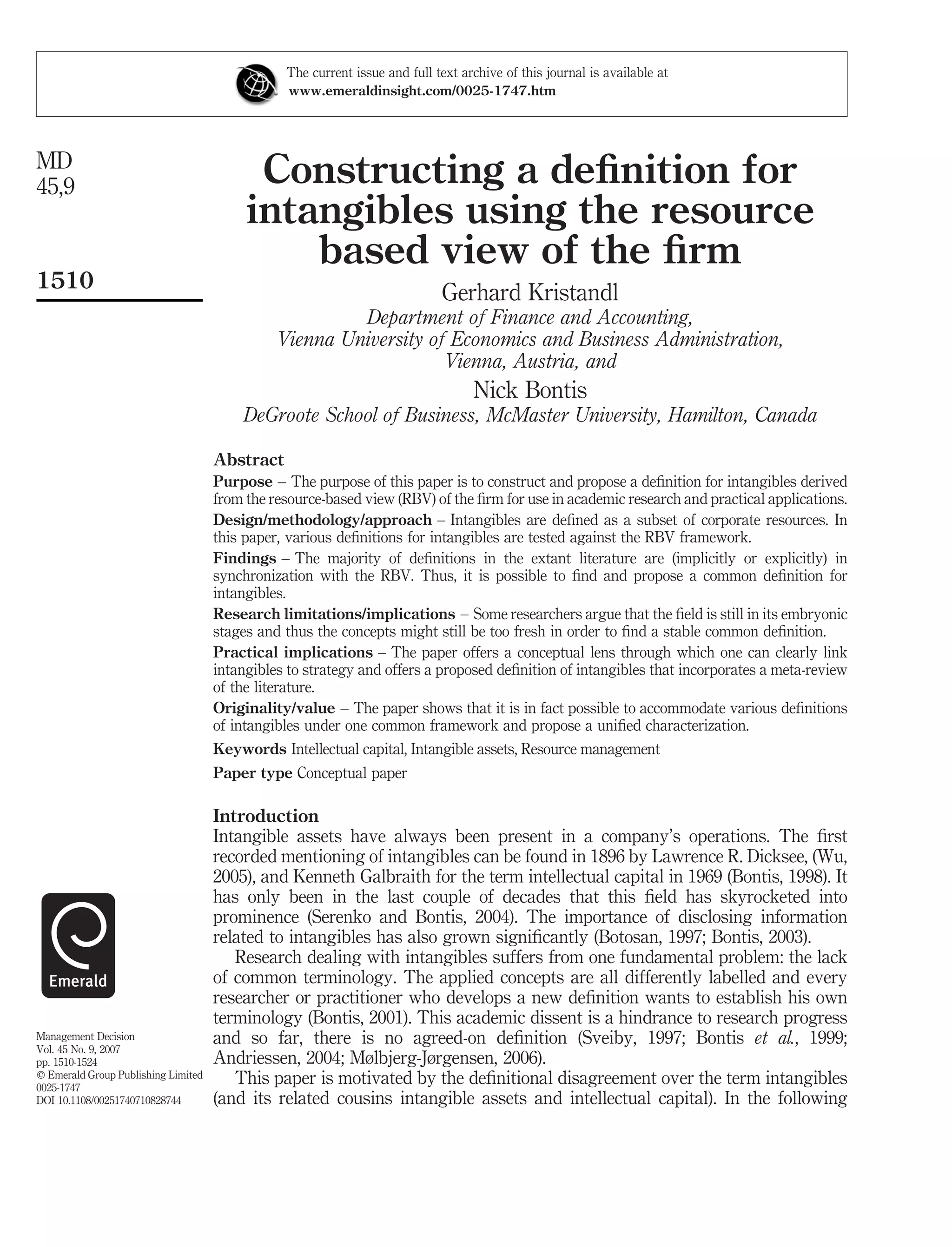The current issue and full text archive of this journal is available at
                                                www.emeraldinsight.com/0025-1747.htm




MD
45,9                                       Constructing a deﬁnition for
                                          intangibles using the resource
                                              based view of the ﬁrm
1510
                                                                            Gerhard Kristandl
                                                        Department of Finance and Accounting,
                                               Vienna University of Economics and Business Administration,
                                                                   Vienna, Austria, and
                                                                                  Nick Bontis
                                         DeGroote School of Business, McMaster University, Hamilton, Canada

                                     Abstract
                                     Purpose – The purpose of this paper is to construct and propose a deﬁnition for intangibles derived
                                     from the resource-based view (RBV) of the ﬁrm for use in academic research and practical applications.
                                     Design/methodology/approach – Intangibles are deﬁned as a subset of corporate resources. In
                                     this paper, various deﬁnitions for intangibles are tested against the RBV framework.
                                     Findings – The majority of deﬁnitions in the extant literature are (implicitly or explicitly) in
                                     synchronization with the RBV. Thus, it is possible to ﬁnd and propose a common deﬁnition for
                                     intangibles.
                                     Research limitations/implications – Some researchers argue that the ﬁeld is still in its embryonic
                                     stages and thus the concepts might still be too fresh in order to ﬁnd a stable common deﬁnition.
                                     Practical implications – The paper offers a conceptual lens through which one can clearly link
                                     intangibles to strategy and offers a proposed deﬁnition of intangibles that incorporates a meta-review
                                     of the literature.
                                     Originality/value – The paper shows that it is in fact possible to accommodate various deﬁnitions
                                     of intangibles under one common framework and propose a uniﬁed characterization.
                                     Keywords Intellectual capital, Intangible assets, Resource management
                                     Paper type Conceptual paper

                                     Introduction
                                     Intangible assets have always been present in a company’s operations. The ﬁrst
                                     recorded mentioning of intangibles can be found in 1896 by Lawrence R. Dicksee, (Wu,
                                     2005), and Kenneth Galbraith for the term intellectual capital in 1969 (Bontis, 1998). It
                                     has only been in the last couple of decades that this ﬁeld has skyrocketed into
                                     prominence (Serenko and Bontis, 2004). The importance of disclosing information
                                     related to intangibles has also grown signiﬁcantly (Botosan, 1997; Bontis, 2003).
                                        Research dealing with intangibles suffers from one fundamental problem: the lack
                                     of common terminology. The applied concepts are all differently labelled and every
                                     researcher or practitioner who develops a new deﬁnition wants to establish his own
                                     terminology (Bontis, 2001). This academic dissent is a hindrance to research progress
Management Decision                  and so far, there is no agreed-on deﬁnition (Sveiby, 1997; Bontis et al., 1999;
Vol. 45 No. 9, 2007
pp. 1510-1524                        Andriessen, 2004; Mølbjerg-Jørgensen, 2006).
q Emerald Group Publishing Limited      This paper is motivated by the deﬁnitional disagreement over the term intangibles
0025-1747
DOI 10.1108/00251740710828744        (and its related cousins intangible assets and intellectual capital). In the following
 