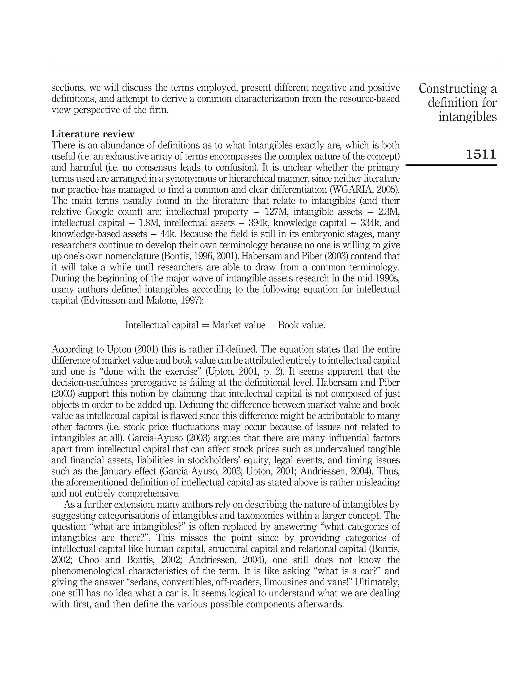 sections, we will discuss the terms employed, present different negative and positive          Constructing a
deﬁnitions, and attempt to derive a common characterization from the resource-based             deﬁnition for
view perspective of the ﬁrm.
                                                                                                  intangibles
Literature review
There is an abundance of deﬁnitions as to what intangibles exactly are, which is both
useful (i.e. an exhaustive array of terms encompasses the complex nature of the concept)               1511
and harmful (i.e. no consensus leads to confusion). It is unclear whether the primary
terms used are arranged in a synonymous or hierarchical manner, since neither literature
nor practice has managed to ﬁnd a common and clear differentiation (WGARIA, 2005).
The main terms usually found in the literature that relate to intangibles (and their
relative Google count) are: intellectual property – 127M, intangible assets – 2.3M,
intellectual capital – 1.8M, intellectual assets – 394k, knowledge capital – 334k, and
knowledge-based assets – 44k. Because the ﬁeld is still in its embryonic stages, many
researchers continue to develop their own terminology because no one is willing to give
up one’s own nomenclature (Bontis, 1996, 2001). Habersam and Piber (2003) contend that
it will take a while until researchers are able to draw from a common terminology.
During the beginning of the major wave of intangible assets research in the mid-1990s,
many authors deﬁned intangibles according to the following equation for intellectual
capital (Edvinsson and Malone, 1997):

                   Intellectual capital ¼ Market value 2 Book value:

According to Upton (2001) this is rather ill-deﬁned. The equation states that the entire
difference of market value and book value can be attributed entirely to intellectual capital
and one is “done with the exercise” (Upton, 2001, p. 2). It seems apparent that the
decision-usefulness prerogative is failing at the deﬁnitional level. Habersam and Piber
(2003) support this notion by claiming that intellectual capital is not composed of just
objects in order to be added up. Deﬁning the difference between market value and book
value as intellectual capital is ﬂawed since this difference might be attributable to many
other factors (i.e. stock price ﬂuctuations may occur because of issues not related to
                          ´
intangibles at all). Garcıa-Ayuso (2003) argues that there are many inﬂuential factors
apart from intellectual capital that can affect stock prices such as undervalued tangible
and ﬁnancial assets, liabilities in stockholders’ equity, legal events, and timing issues
                                   ´
such as the January-effect (Garcıa-Ayuso, 2003; Upton, 2001; Andriessen, 2004). Thus,
the aforementioned deﬁnition of intellectual capital as stated above is rather misleading
and not entirely comprehensive.
   As a further extension, many authors rely on describing the nature of intangibles by
suggesting categorisations of intangibles and taxonomies within a larger concept. The
question “what are intangibles?” is often replaced by answering “what categories of
intangibles are there?”. This misses the point since by providing categories of
intellectual capital like human capital, structural capital and relational capital (Bontis,
2002; Choo and Bontis, 2002; Andriessen, 2004), one still does not know the
phenomenological characteristics of the term. It is like asking “what is a car?” and
giving the answer “sedans, convertibles, off-roaders, limousines and vans!” Ultimately,
one still has no idea what a car is. It seems logical to understand what we are dealing
with ﬁrst, and then deﬁne the various possible components afterwards.
 