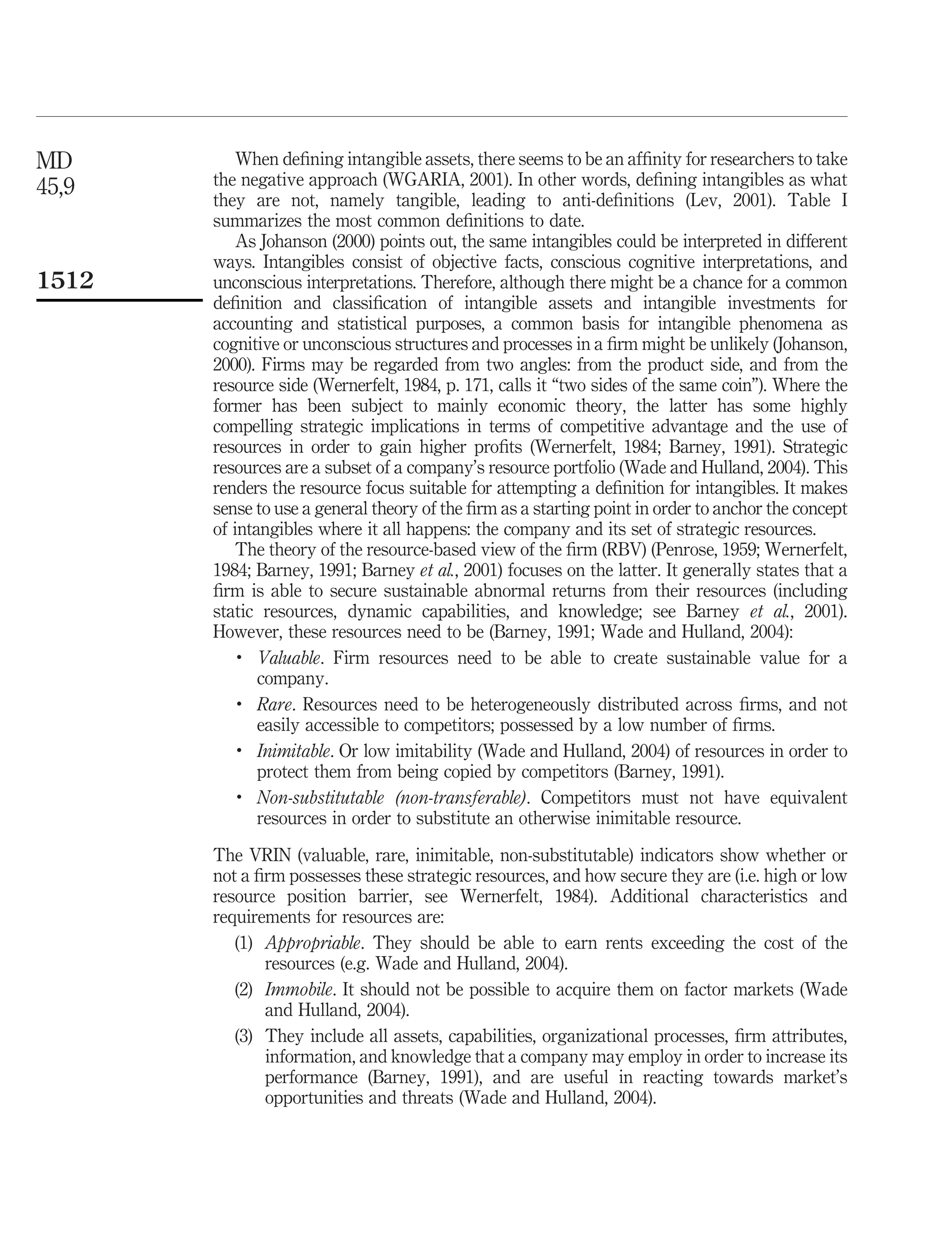 MD         When deﬁning intangible assets, there seems to be an afﬁnity for researchers to take
45,9   the negative approach (WGARIA, 2001). In other words, deﬁning intangibles as what
       they are not, namely tangible, leading to anti-deﬁnitions (Lev, 2001). Table I
       summarizes the most common deﬁnitions to date.
           As Johanson (2000) points out, the same intangibles could be interpreted in different
       ways. Intangibles consist of objective facts, conscious cognitive interpretations, and
1512   unconscious interpretations. Therefore, although there might be a chance for a common
       deﬁnition and classiﬁcation of intangible assets and intangible investments for
       accounting and statistical purposes, a common basis for intangible phenomena as
       cognitive or unconscious structures and processes in a ﬁrm might be unlikely (Johanson,
       2000). Firms may be regarded from two angles: from the product side, and from the
       resource side (Wernerfelt, 1984, p. 171, calls it “two sides of the same coin”). Where the
       former has been subject to mainly economic theory, the latter has some highly
       compelling strategic implications in terms of competitive advantage and the use of
       resources in order to gain higher proﬁts (Wernerfelt, 1984; Barney, 1991). Strategic
       resources are a subset of a company’s resource portfolio (Wade and Hulland, 2004). This
       renders the resource focus suitable for attempting a deﬁnition for intangibles. It makes
       sense to use a general theory of the ﬁrm as a starting point in order to anchor the concept
       of intangibles where it all happens: the company and its set of strategic resources.
           The theory of the resource-based view of the ﬁrm (RBV) (Penrose, 1959; Wernerfelt,
       1984; Barney, 1991; Barney et al., 2001) focuses on the latter. It generally states that a
       ﬁrm is able to secure sustainable abnormal returns from their resources (including
       static resources, dynamic capabilities, and knowledge; see Barney et al., 2001).
       However, these resources need to be (Barney, 1991; Wade and Hulland, 2004):
           .
              Valuable. Firm resources need to be able to create sustainable value for a
              company.
           .
              Rare. Resources need to be heterogeneously distributed across ﬁrms, and not
              easily accessible to competitors; possessed by a low number of ﬁrms.
           .
              Inimitable. Or low imitability (Wade and Hulland, 2004) of resources in order to
              protect them from being copied by competitors (Barney, 1991).
           .
              Non-substitutable (non-transferable). Competitors must not have equivalent
              resources in order to substitute an otherwise inimitable resource.

       The VRIN (valuable, rare, inimitable, non-substitutable) indicators show whether or
       not a ﬁrm possesses these strategic resources, and how secure they are (i.e. high or low
       resource position barrier, see Wernerfelt, 1984). Additional characteristics and
       requirements for resources are:
          (1) Appropriable. They should be able to earn rents exceeding the cost of the
              resources (e.g. Wade and Hulland, 2004).
          (2) Immobile. It should not be possible to acquire them on factor markets (Wade
              and Hulland, 2004).
          (3) They include all assets, capabilities, organizational processes, ﬁrm attributes,
              information, and knowledge that a company may employ in order to increase its
              performance (Barney, 1991), and are useful in reacting towards market’s
              opportunities and threats (Wade and Hulland, 2004).
 
