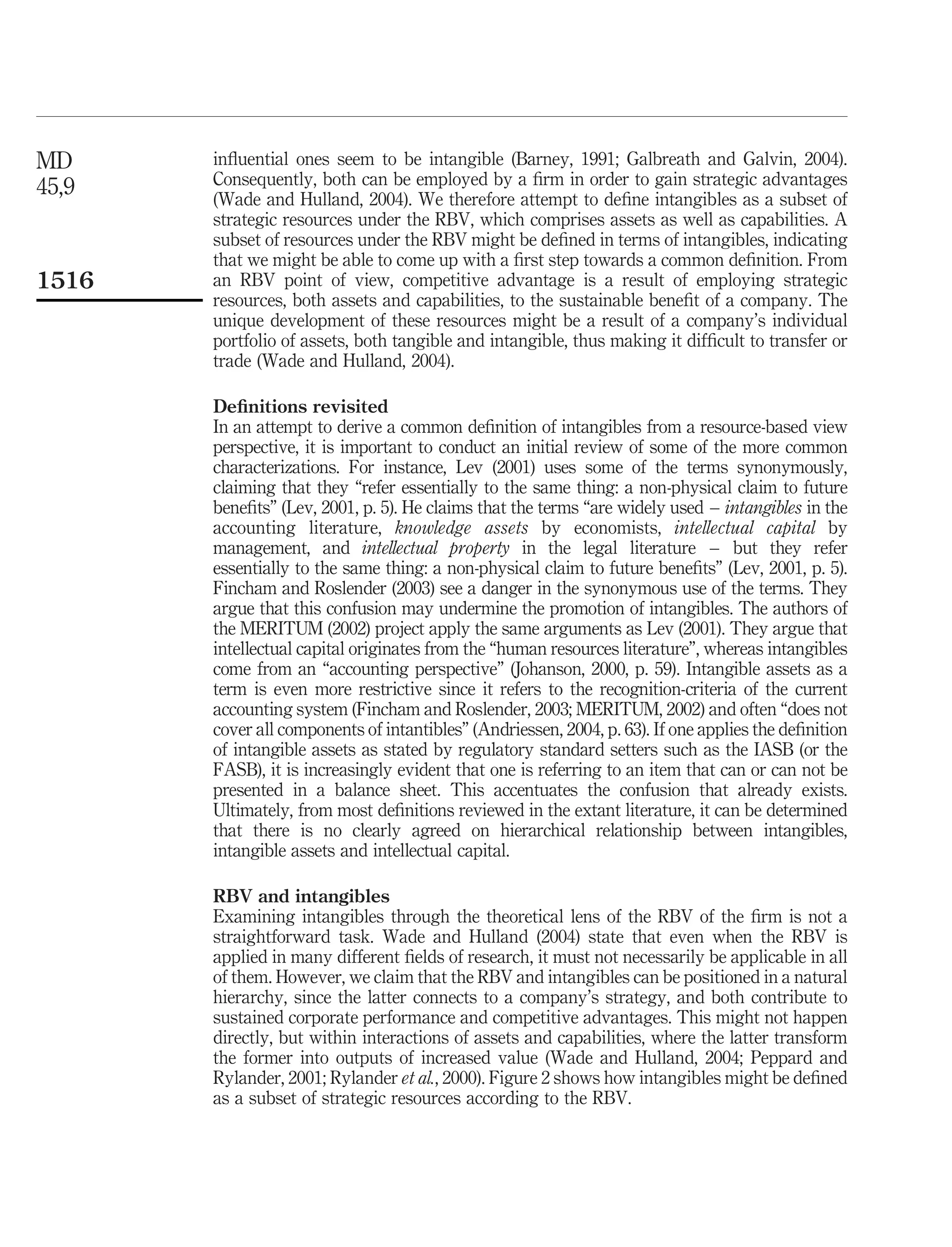MD     inﬂuential ones seem to be intangible (Barney, 1991; Galbreath and Galvin, 2004).
45,9   Consequently, both can be employed by a ﬁrm in order to gain strategic advantages
       (Wade and Hulland, 2004). We therefore attempt to deﬁne intangibles as a subset of
       strategic resources under the RBV, which comprises assets as well as capabilities. A
       subset of resources under the RBV might be deﬁned in terms of intangibles, indicating
       that we might be able to come up with a ﬁrst step towards a common deﬁnition. From
1516   an RBV point of view, competitive advantage is a result of employing strategic
       resources, both assets and capabilities, to the sustainable beneﬁt of a company. The
       unique development of these resources might be a result of a company’s individual
       portfolio of assets, both tangible and intangible, thus making it difﬁcult to transfer or
       trade (Wade and Hulland, 2004).

       Deﬁnitions revisited
       In an attempt to derive a common deﬁnition of intangibles from a resource-based view
       perspective, it is important to conduct an initial review of some of the more common
       characterizations. For instance, Lev (2001) uses some of the terms synonymously,
       claiming that they “refer essentially to the same thing: a non-physical claim to future
       beneﬁts” (Lev, 2001, p. 5). He claims that the terms “are widely used – intangibles in the
       accounting literature, knowledge assets by economists, intellectual capital by
       management, and intellectual property in the legal literature – but they refer
       essentially to the same thing: a non-physical claim to future beneﬁts” (Lev, 2001, p. 5).
       Fincham and Roslender (2003) see a danger in the synonymous use of the terms. They
       argue that this confusion may undermine the promotion of intangibles. The authors of
       the MERITUM (2002) project apply the same arguments as Lev (2001). They argue that
       intellectual capital originates from the “human resources literature”, whereas intangibles
       come from an “accounting perspective” (Johanson, 2000, p. 59). Intangible assets as a
       term is even more restrictive since it refers to the recognition-criteria of the current
       accounting system (Fincham and Roslender, 2003; MERITUM, 2002) and often “does not
       cover all components of intantibles” (Andriessen, 2004, p. 63). If one applies the deﬁnition
       of intangible assets as stated by regulatory standard setters such as the IASB (or the
       FASB), it is increasingly evident that one is referring to an item that can or can not be
       presented in a balance sheet. This accentuates the confusion that already exists.
       Ultimately, from most deﬁnitions reviewed in the extant literature, it can be determined
       that there is no clearly agreed on hierarchical relationship between intangibles,
       intangible assets and intellectual capital.

       RBV and intangibles
       Examining intangibles through the theoretical lens of the RBV of the ﬁrm is not a
       straightforward task. Wade and Hulland (2004) state that even when the RBV is
       applied in many different ﬁelds of research, it must not necessarily be applicable in all
       of them. However, we claim that the RBV and intangibles can be positioned in a natural
       hierarchy, since the latter connects to a company’s strategy, and both contribute to
       sustained corporate performance and competitive advantages. This might not happen
       directly, but within interactions of assets and capabilities, where the latter transform
       the former into outputs of increased value (Wade and Hulland, 2004; Peppard and
       Rylander, 2001; Rylander et al., 2000). Figure 2 shows how intangibles might be deﬁned
       as a subset of strategic resources according to the RBV.
 