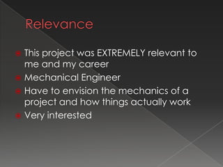  This project was EXTREMELY relevant to
  me and my career
 Mechanical Engineer
 Have to envision the mechanics of a
  project and how things actually work
 Very interested
 