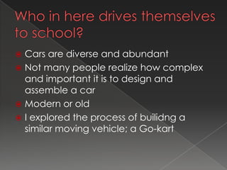  Cars are diverse and abundant
 Not many people realize how complex
  and important it is to design and
  assemble a car
 Modern or old
 I explored the process of builidng a
  similar moving vehicle; a Go-kart
 
