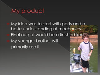  My idea was to start with parts and a
  basic understanding of mechanics
 Final output would be a finished kart
 My younger brother will
  primarily use it
 