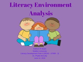 Literacy Environment
Analysis
Kathryn R Stuart
Walden University
Literacy Development PreK­3 (READ ­ 6706R ­ 3)
Dr. Phyllis McCully
June 12, 2016
 