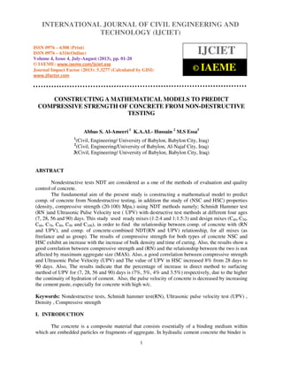 International Journal of Civil Engineering and Technology (IJCIET), ISSN 0976 – 6308
(Print), ISSN 0976 – 6316(Online) Volume 4, Issue 4, July-August (2013), © IAEME
1
CONSTRUCTING A MATHEMATICAL MODELS TO PREDICT
COMPRESSIVE STRENGTH OF CONCRETE FROM NON-DESTRUCTIVE
TESTING
Abbas S. Al-Ameeri 1
K.A.AL- Hussain 2
M.S Essa3
1
(Civil, Engineering/ University of Babylon, Babylon City, Iraq)
2
(Civil, Engineering/University of Babylon, Al-Najaf City, Iraq)
3(Civil, Engineering/ University of Babylon, Babylon City, Iraq)
ABSTRACT
Nondestructive tests NDT are considered as a one of the methods of evaluation and quality
control of concrete.
The fundamental aim of the present study is constructing a mathematical model to predict
comp. of concrete from Nondestructive testing, in addition the study of (NSC and HSC) properties
(density, compressive strength (20-100) Mpa,) using NDT methods namely; Schmidt Hammer test
(RN )and Ultrasonic Pulse Velocity test ( UPV) with destructive test methods at different four ages
(7, 28, 56 and 90) days. This study used ready mixes (1:2:4 and 1:1.5:3) and design mixes (C40, C50,
C60, C70, C80, C90 and C100), in order to find the relationship between comp. of concrete with (RN
and UPV), and comp. of concrete-combined NDT(RN and UPV) relationship, for all mixes (as
freelance and as group). The results of compressive strength for both types of concrete NSC and
HSC exhibit an increase with the increase of bulk density and time of curing. Also, the results show a
good correlation between compressive strength and (RN) and the relationship between the two is not
affected by maximum aggregate size (MAS). Also, a good correlation between compressive strength
and Ultrasonic Pulse Velocity (UPV) and The value of UPV in HSC increased 8% from 28 days to
90 days. Also, The results indicate that the percentage of increase in direct method to surfacing
method of UPV for (7, 28, 56 and 90) days is (7%, 5%, 4% and 3.5%) respectively, due to the higher
the continuity of hydration of cement. Also, the pulse velocity of concrete is decreased by increasing
the cement paste, especially for concrete with high w/c.
Keywords: Nondestructive tests, Schmidt hammer test(RN), Ultrasonic pulse velocity test (UPV) ,
Density , Compressive strength
I. INTRODUCTION
The concrete is a composite material that consists essentially of a binding medium within
which are embedded particles or fragments of aggregate. In hydraulic cement concrete the binder is
INTERNATIONAL JOURNAL OF CIVIL ENGINEERING AND
TECHNOLOGY (IJCIET)
ISSN 0976 – 6308 (Print)
ISSN 0976 – 6316(Online)
Volume 4, Issue 4, July-August (2013), pp. 01-20
© IAEME: www.iaeme.com/ijciet.asp
Journal Impact Factor (2013): 5.3277 (Calculated by GISI)
www.jifactor.com
IJCIET
© IAEME
 