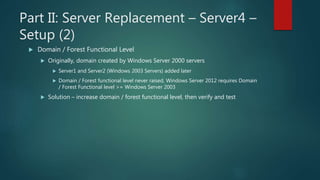 Part II: Server Replacement – Server4 –
Setup (2)
 Domain / Forest Functional Level
 Originally, domain created by Windo...