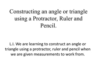 Constructing an angle or triangle
   using a Protractor, Ruler and
              Pencil.


   L.I. We are learning to construct an angle or
triangle using a protractor, ruler and pencil when
    we are given measurements to work from.
 