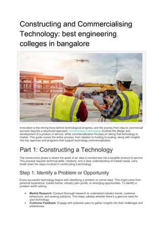 Constructing and Commercialising
Technology: best engineering
colleges in bangalore
Innovation is the driving force behind technological progress, and the journey from idea to commercial
success requires a structured approach. Constructing a technology involves the design and
development of a product or service, while commercialization focuses on taking that technology to
market. This guide covers the entire process, from ideation to funding to scaling, along with insights
into key agencies and programs that support technology commercialization.
Part 1: Constructing a Technology
The construction phase is where the spark of an idea is transformed into a tangible product or service.
This process requires technical skills, creativity, and a clear understanding of market needs. Let’s
break down the steps involved in constructing a technology.
Step 1: Identify a Problem or Opportunity
Every successful technology begins with identifying a problem or unmet need. This might come from
personal experience, market trends, industry pain points, or emerging opportunities. To identify a
problem worth solving:
 Market Research: Conduct thorough research to understand industry trends, customer
behaviours, and existing solutions. This helps validate whether there’s a genuine need for
your technology.
 Customer Feedback: Engage with potential users to gather insights into their challenges and
preferences.
 