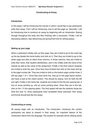 Rawiri Waretini-Karena: 98002274 Ngā Roopu Manaaki- Assignment 1 2014
Page 1 of 4
Constructing an Essay
Introduction
In this essay I will be introducing the manner in which I would like to see participants
write their essay. First I will be introducing, how to set the page up. Secondly, I will
be introducing how to construct an essay by beginning with an introduction, flowing
through throughout the body and then finishing with a conclusion. Finally I will be
discussing citations, Apa referencing and giving final hints for writing essays.
Setting up your page
When a participant initially sets up their page, they are invited to go to the insert tag
up the top beside the home button and click on it. Then they are invited to go to the
footer page and click on blank three columns. In those columns, they are invited to
write their name, their student identification, and in the middle write the name of the
module as well as the name of the assignment. Finally in the third column students
are invited to write the year. Once they have finished that click on the insert and go
to the page number tab. They are invited to click on the bottom page number three, it
will say page 1 of 1. Once they have done this, they go to the page layout section,
and have a look at the indent section. This should be saying, 0cm for both the left
and right. Finally in the home tab, students are invited to find the line spacing tab. It
has an arrow pointing up, and an arrow pointing down. Once they are in this tab,
click on the 1.5 line spacing option. The final aspect will see the students chose the
Arial font size 12. Once participants have completed these exercises, their essay
and format should look like this essay.
Constructing an essay
All essays begin with an introduction. The introduction, introduces the content
participants are about to present in their essay. An important feature of the
introduction stems from the language. The student for example will be utilising words
 