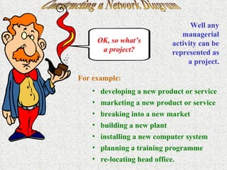 Constructing a Network Diagram OK, so what’s a project? Well any managerial activity can be represented as a project. For example: developing a new product or service marketing a new product or service breaking into a new market building a new plant installing a new computer system planning a training programme re-locating head office. 