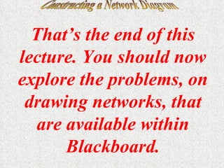 Constructing a Network Diagram That’s the end of this lecture. You should now explore the problems, on drawing networks, that are available within Blackboard. 