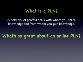 What is a PLN?
  A network of professionals with whom you share
  knowledge and from whom you gain knowledge.


What’s so great about an online PLN?
 