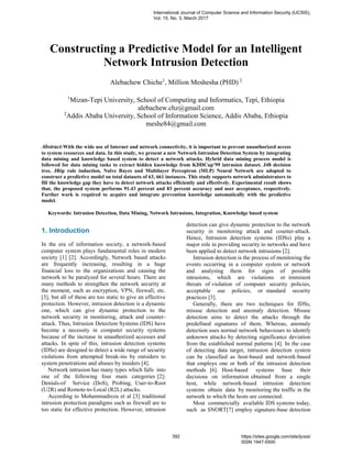 Constructing a Predictive Model for an Intelligent
Network Intrusion Detection
Alebachew Chiche1
, Million Meshesha (PHD) 2
1
Mizan-Tepi University, School of Computing and Informatics, Tepi, Ethiopia
alebachew.chz@gmail.com
2
Addis Ababa University, School of Information Science, Addis Ababa, Ethiopia
meshe84@gmail.com
Abstract-With the wide use of Internet and network connectivity, it is important to prevent unauthorized access
to system resources and data. In this study, we present a new Network Intrusion Detection System by integrating
data mining and knowledge based system to detect a network attacks. Hybrid data mining process model is
followed for data mining tasks to extract hidden knowledge from KDDCup’99 intrusion dataset. J48 decision
tree, JRip rule induction, Naïve Bayes and Multilayer Perceptron (MLP) Neural Network are adopted to
construct a predictive model on total datasets of 63, 661 instances. This study supports network administrators to
fill the knowledge gap they have to detect network attacks efficiently and effectively. Experimental result shows
that, the proposed system performs 91.43 percent and 83 percent accuracy and user acceptance, respectively.
Further work is required to acquire and integrate prevention knowledge automatically with the predictive
model.
Keywords: Intrusion Detection, Data Mining, Network Intrusions, Integration, Knowledge based system
1. Introduction
In the era of information society, a network-based
computer system plays fundamental roles in modern
society [1] [2]. Accordingly, Network based attacks
are frequently increasing, resulting in a huge
financial loss to the organizations and causing the
network to be paralyzed for several hours. There are
many methods to strengthen the network security at
the moment, such as encryption, VPN, firewall, etc.
[3], but all of these are too static to give an effective
protection. However, intrusion detection is a dynamic
one, which can give dynamic protection to the
network security in monitoring, attack and counter-
attack. Thus, Intrusion Detection Systems (IDS) have
become a necessity in computer security systems
because of the increase in unauthorized accesses and
attacks. In spite of this, intrusion detection systems
(IDSs) are designed to detect a wide range of security
violations from attempted break-ins by outsiders to
system penetrations and abuses by insiders [4].
Network intrusion has many types which falls into
one of the following four main categories [2]:
Denials-of Service (DoS), Probing, User-to-Root
(U2R) and Remote-to-Local (R2L) attacks.
According to Mohammadreza et al [3] traditional
intrusion protection paradigms such as firewall are to
too static for effective protection. However, intrusion
detection can give dynamic protection to the network
security in monitoring attack and counter-attack.
Hence, Intrusion detection systems (IDSs) play a
major role in providing security to networks and have
been applied to detect network intrusions [2].
Intrusion detection is the process of monitoring the
events occurring in a computer system or network
and analysing them for signs of possible
intrusions, which are violations or imminent
threats of violation of computer security policies,
acceptable use policies, or standard security
practices [5].
Generally, there are two techniques for IDSs,
misuse detection and anomaly detection. Misuse
detection aims to detect the attacks through the
predefined signatures of them. Whereas, anomaly
detection uses normal network behaviours to identify
unknown attacks by detecting significance deviation
from the established normal patterns [4]. In the case
of detecting data target, intrusion detection system
can be classified as host-based and network-based
that employs one or both of the intrusion detection
methods [6]. Host-based systems base their
decisions on information obtained from a single
host, while network-based intrusion detection
systems obtain data by monitoring the traffic in the
network to which the hosts are connected.
Most commercially available IDS systems today,
such as SNORT[7] employ signature-base detection
International Journal of Computer Science and Information Security (IJCSIS),
Vol. 15, No. 3, March 2017
392 https://sites.google.com/site/ijcsis/
ISSN 1947-5500
 