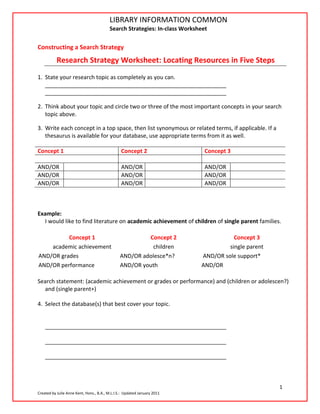 LIBRARY INFORMATION COMMON
                                         Search Strategies: In-class Worksheet

Constructing a Search Strategy Guide: http://rdc.libguides.com/biology
                         Research
           Research Strategy Worksheet: Locating Resources in Five Steps
1. State your research topic as completely as you can.
   __________________________________________________________
   __________________________________________________________

2. Think about your topic and circle two or three of the most important concepts in your search
   topic above.

3. Write each concept in a top space, then list synonymous or related terms, if applicable. If a
   thesaurus is available for your database, use appropriate terms from it as well.

Concept 1                                       Concept 2                    Concept 3

AND/OR                                          AND/OR                       AND/OR
AND/OR                                          AND/OR                       AND/OR
AND/OR                                          AND/OR                       AND/OR



Example:
  I would like to find literature on academic achievement of children of single parent families.

          Concept 1                                     Concept 2                     Concept 3
    academic achievement                                 children                   single parent
AND/OR grades                                  AND/OR adolesce*n?          AND/OR sole support*
AND/OR performance                             AND/OR youth                AND/OR

Search statement: (academic achievement or grades or performance) and (children or adolescen?)
  and (single parent+)

4. Select the database(s) that best cover your topic.


    __________________________________________________________

    __________________________________________________________

    __________________________________________________________



                                                                                                    1
Created by Julie Anne Kent, Hons., B.A., M.L.I.S.: Updated January 2011
 