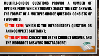 MULTIPLE-CHOICE QUESTIONS PROVIDE A NUMBER OF
OPTIONS FROM WHICH STUDENTS SELECT THE BEST ANSWER.
THE FORMAT OF A MULTIPLE-CHOICE QUESTION CONSISTS OF
TWO PARTS:
THE STEM, WHICH IS THE INTRODUCTORY QUESTION, OR
AN INCOMPLETE STATEMENT;
THE OPTIONS, CONSISTING OF THE CORRECT ANSWER, AND
THE INCORRECT ANSWERS (DISTRACTORS).
 