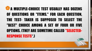A MULTIPLE-CHOICE TEST USUALLY HAS DOZENS
OF QUESTIONS OR "ITEMS." FOR EACH QUESTION,
THE TEST- TAKER IS SUPPOSED TO SELECT THE
"BEST" CHOICE AMONG A SET OF FOUR OR FIVE
OPTIONS. (THEY ARE SOMETIME CALLED "SELECTED-
RESPONSE TESTS“.)
 