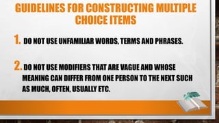 GUIDELINES FOR CONSTRUCTING MULTIPLE
CHOICE ITEMS
1. DO NOT USE UNFAMILIAR WORDS, TERMS AND PHRASES.
2.DO NOT USE MODIFIERS THAT ARE VAGUE AND WHOSE
MEANING CAN DIFFER FROM ONE PERSON TO THE NEXT SUCH
AS MUCH, OFTEN, USUALLY ETC.
 