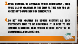 3.AVOID COMPLEX OR AWKWARD WORD ARRANGEMENT. ALSO,
AVOID USE OF NEGATIVES IN THE STEM AS THIS MAY ADD UN-
NECESSARY COMPREHENSION DIFFICULTIES.
4.DO NOT USE NEGATIVE OR DOUBLE NEGATIVE AS SUCH
STATEMENTS TEND TO BE CONFUSING. IT IS BEST TO USE
SIMPLER SENTENCES THAT WOULD REQUIRE EXPERTISE IN
GRAMMATICAL CONSTRUCTION.
 