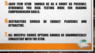 5.EACH ITEM STEM SHOULD BE AS A SHORT AS POSSIBLE;
OTHERWISE YOU RISK TESTING MORE FOR READING
COMPREHENSION SKILLS.
6.DISTRACTERS SHOULD BE EQUALLY PLAUSIBLE AND
ATTRACTIVE.
7.ALL MULTIPLE CHOICE OPTIONS SHOULD BE GRAMMATICALLY
CONSISTENT WITH THE STEM.
 